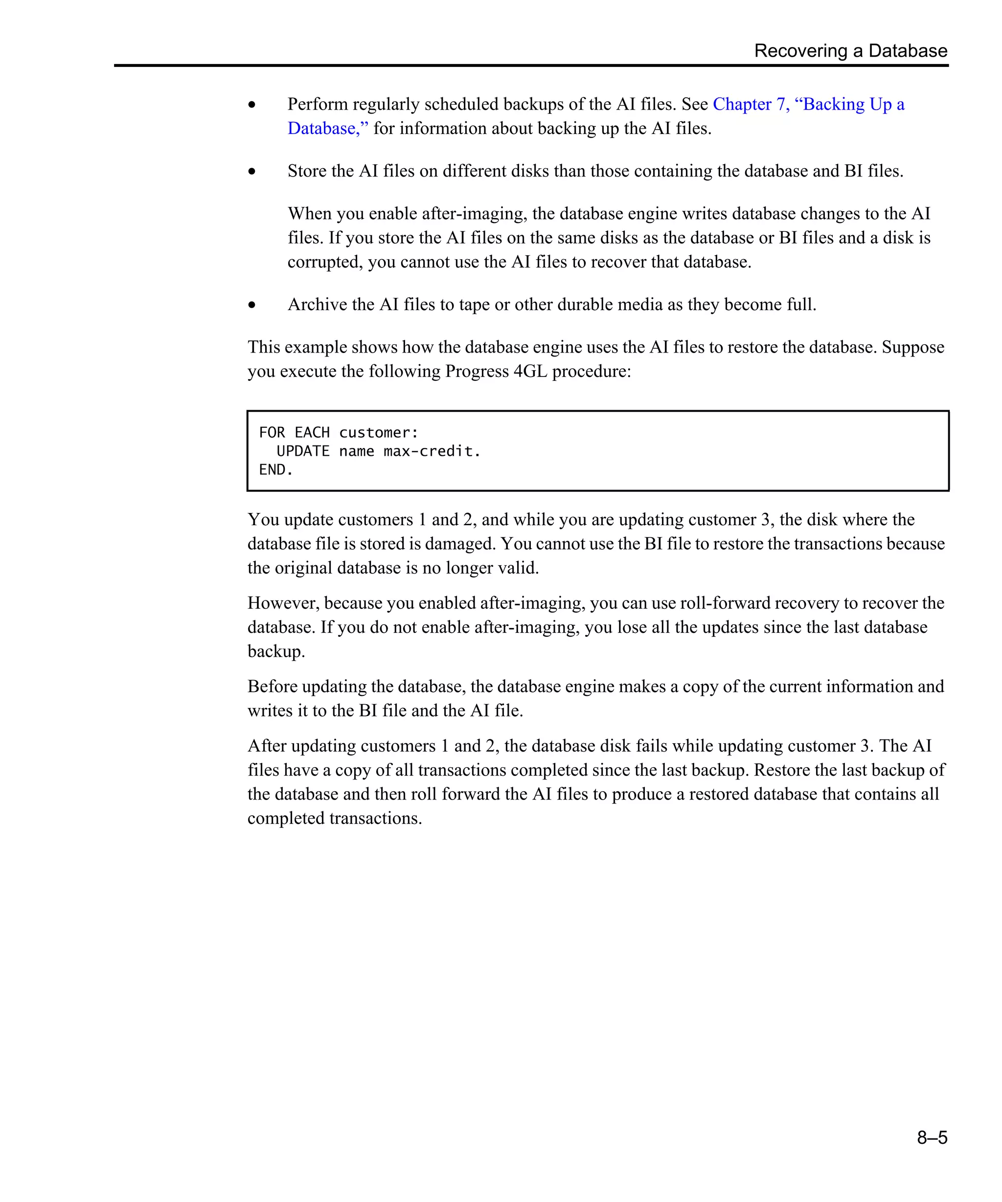 Recovering a Database 8–5 • Perform regularly scheduled backups of the AI files. See Chapter 7, “Backing Up a Database,” for information about backing up the AI files. • Store the AI files on different disks than those containing the database and BI files. When you enable after-imaging, the database engine writes database changes to the AI files. If you store the AI files on the same disks as the database or BI files and a disk is corrupted, you cannot use the AI files to recover that database. • Archive the AI files to tape or other durable media as they become full. This example shows how the database engine uses the AI files to restore the database. Suppose you execute the following Progress 4GL procedure: You update customers 1 and 2, and while you are updating customer 3, the disk where the database file is stored is damaged. You cannot use the BI file to restore the transactions because the original database is no longer valid. However, because you enabled after-imaging, you can use roll-forward recovery to recover the database. If you do not enable after-imaging, you lose all the updates since the last database backup. Before updating the database, the database engine makes a copy of the current information and writes it to the BI file and the AI file. After updating customers 1 and 2, the database disk fails while updating customer 3. The AI files have a copy of all transactions completed since the last backup. Restore the last backup of the database and then roll forward the AI files to produce a restored database that contains all completed transactions. FOR EACH customer: UPDATE name max-credit. END. 
