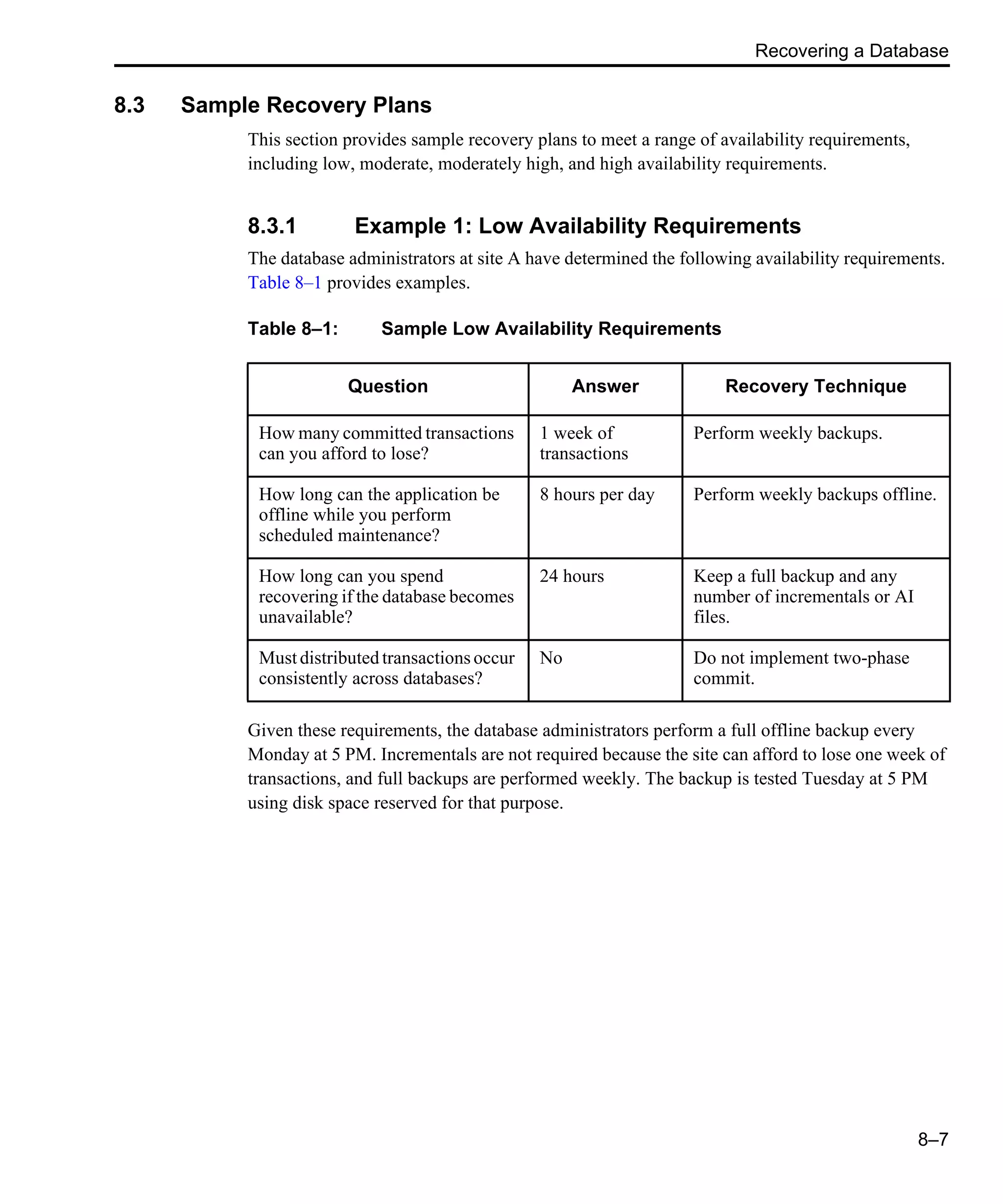 Recovering a Database 8–7 8.3 Sample Recovery Plans This section provides sample recovery plans to meet a range of availability requirements, including low, moderate, moderately high, and high availability requirements. 8.3.1 Example 1: Low Availability Requirements The database administrators at site A have determined the following availability requirements. Table 8–1 provides examples. Given these requirements, the database administrators perform a full offline backup every Monday at 5 PM. Incrementals are not required because the site can afford to lose one week of transactions, and full backups are performed weekly. The backup is tested Tuesday at 5 PM using disk space reserved for that purpose. Table 8–1: Sample Low Availability Requirements Question Answer Recovery Technique How many committed transactions can you afford to lose? 1 week of transactions Perform weekly backups. How long can the application be offline while you perform scheduled maintenance? 8 hours per day Perform weekly backups offline. How long can you spend recovering if the database becomes unavailable? 24 hours Keep a full backup and any number of incrementals or AI files. Must distributed transactions occur consistently across databases? No Do not implement two-phase commit. 