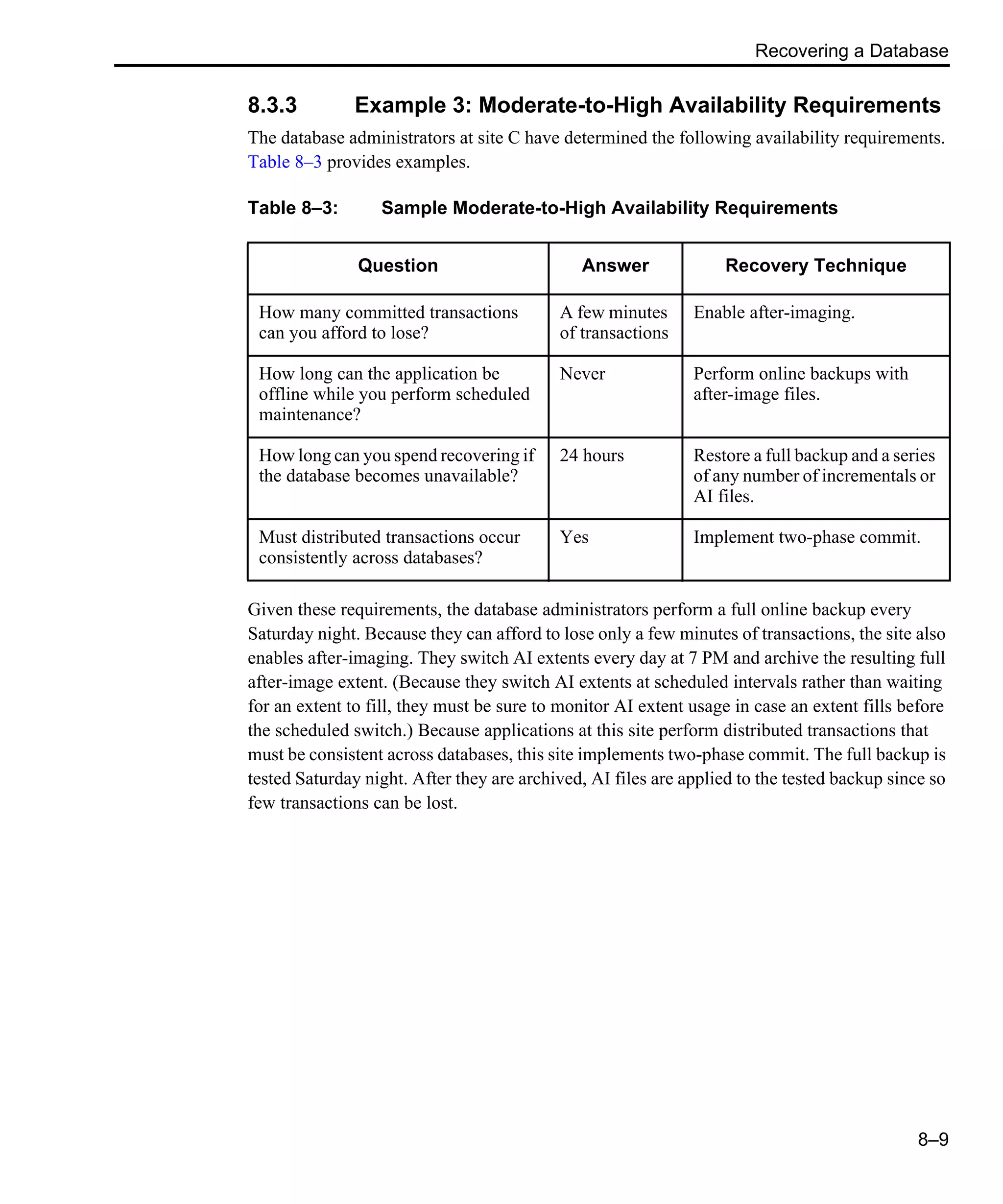 Recovering a Database 8–9 8.3.3 Example 3: Moderate-to-High Availability Requirements The database administrators at site C have determined the following availability requirements. Table 8–3 provides examples. Given these requirements, the database administrators perform a full online backup every Saturday night. Because they can afford to lose only a few minutes of transactions, the site also enables after-imaging. They switch AI extents every day at 7 PM and archive the resulting full after-image extent. (Because they switch AI extents at scheduled intervals rather than waiting for an extent to fill, they must be sure to monitor AI extent usage in case an extent fills before the scheduled switch.) Because applications at this site perform distributed transactions that must be consistent across databases, this site implements two-phase commit. The full backup is tested Saturday night. After they are archived, AI files are applied to the tested backup since so few transactions can be lost. Table 8–3: Sample Moderate-to-High Availability Requirements Question Answer Recovery Technique How many committed transactions can you afford to lose? A few minutes of transactions Enable after-imaging. How long can the application be offline while you perform scheduled maintenance? Never Perform online backups with after-image files. How long can you spend recovering if the database becomes unavailable? 24 hours Restore a full backup and a series of any number of incrementals or AI files. Must distributed transactions occur consistently across databases? Yes Implement two-phase commit. 