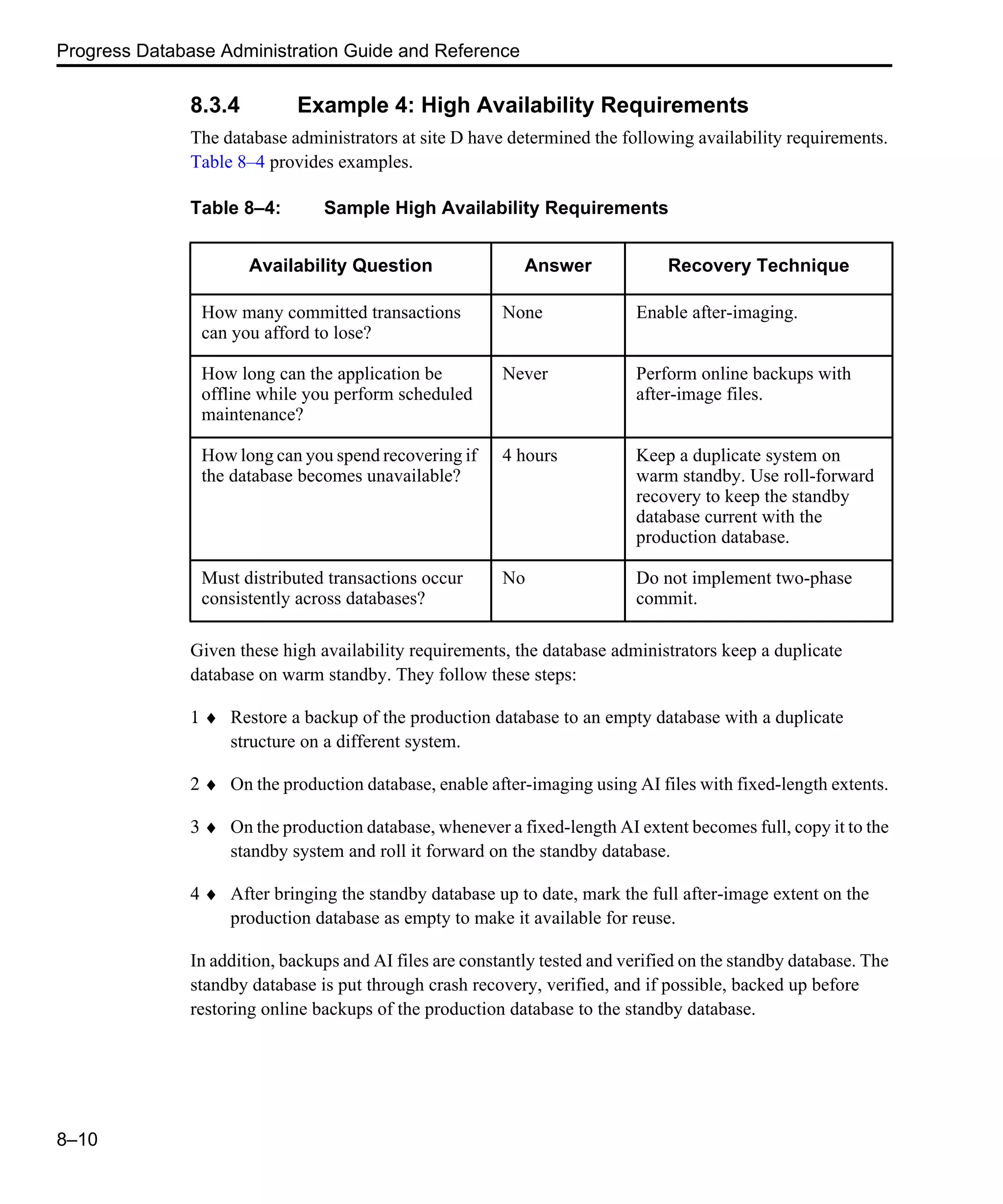 Progress Database Administration Guide and Reference 8–10 8.3.4 Example 4: High Availability Requirements The database administrators at site D have determined the following availability requirements. Table 8–4 provides examples. Given these high availability requirements, the database administrators keep a duplicate database on warm standby. They follow these steps: 1 ♦ Restore a backup of the production database to an empty database with a duplicate structure on a different system. 2 ♦ On the production database, enable after-imaging using AI files with fixed-length extents. 3 ♦ On the production database, whenever a fixed-length AI extent becomes full, copy it to the standby system and roll it forward on the standby database. 4 ♦ After bringing the standby database up to date, mark the full after-image extent on the production database as empty to make it available for reuse. In addition, backups and AI files are constantly tested and verified on the standby database. The standby database is put through crash recovery, verified, and if possible, backed up before restoring online backups of the production database to the standby database. Table 8–4: Sample High Availability Requirements Availability Question Answer Recovery Technique How many committed transactions can you afford to lose? None Enable after-imaging. How long can the application be offline while you perform scheduled maintenance? Never Perform online backups with after-image files. How long can you spend recovering if the database becomes unavailable? 4 hours Keep a duplicate system on warm standby. Use roll-forward recovery to keep the standby database current with the production database. Must distributed transactions occur consistently across databases? No Do not implement two-phase commit. 