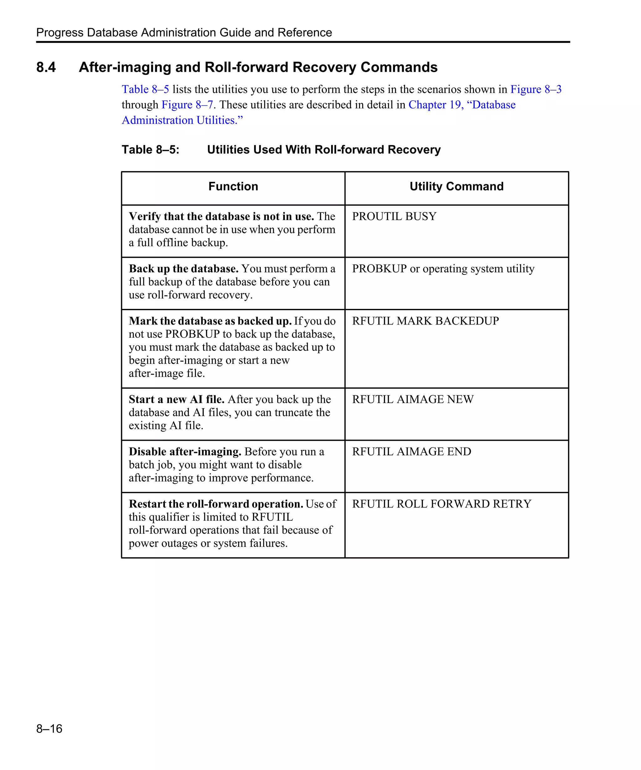 Progress Database Administration Guide and Reference 8–16 8.4 After-imaging and Roll-forward Recovery Commands Table 8–5 lists the utilities you use to perform the steps in the scenarios shown in Figure 8–3 through Figure 8–7. These utilities are described in detail in Chapter 19, “Database Administration Utilities.” Table 8–5: Utilities Used With Roll-forward Recovery Function Utility Command Verify that the database is not in use. The database cannot be in use when you perform a full offline backup. PROUTIL BUSY Back up the database. You must perform a full backup of the database before you can use roll-forward recovery. PROBKUP or operating system utility Mark the database as backed up. If you do not use PROBKUP to back up the database, you must mark the database as backed up to begin after-imaging or start a new after-image file. RFUTIL MARK BACKEDUP Start a new AI file. After you back up the database and AI files, you can truncate the existing AI file. RFUTIL AIMAGE NEW Disable after-imaging. Before you run a batch job, you might want to disable after-imaging to improve performance. RFUTIL AIMAGE END Restart the roll-forward operation. Use of this qualifier is limited to RFUTIL roll-forward operations that fail because of power outages or system failures. RFUTIL ROLL FORWARD RETRY 