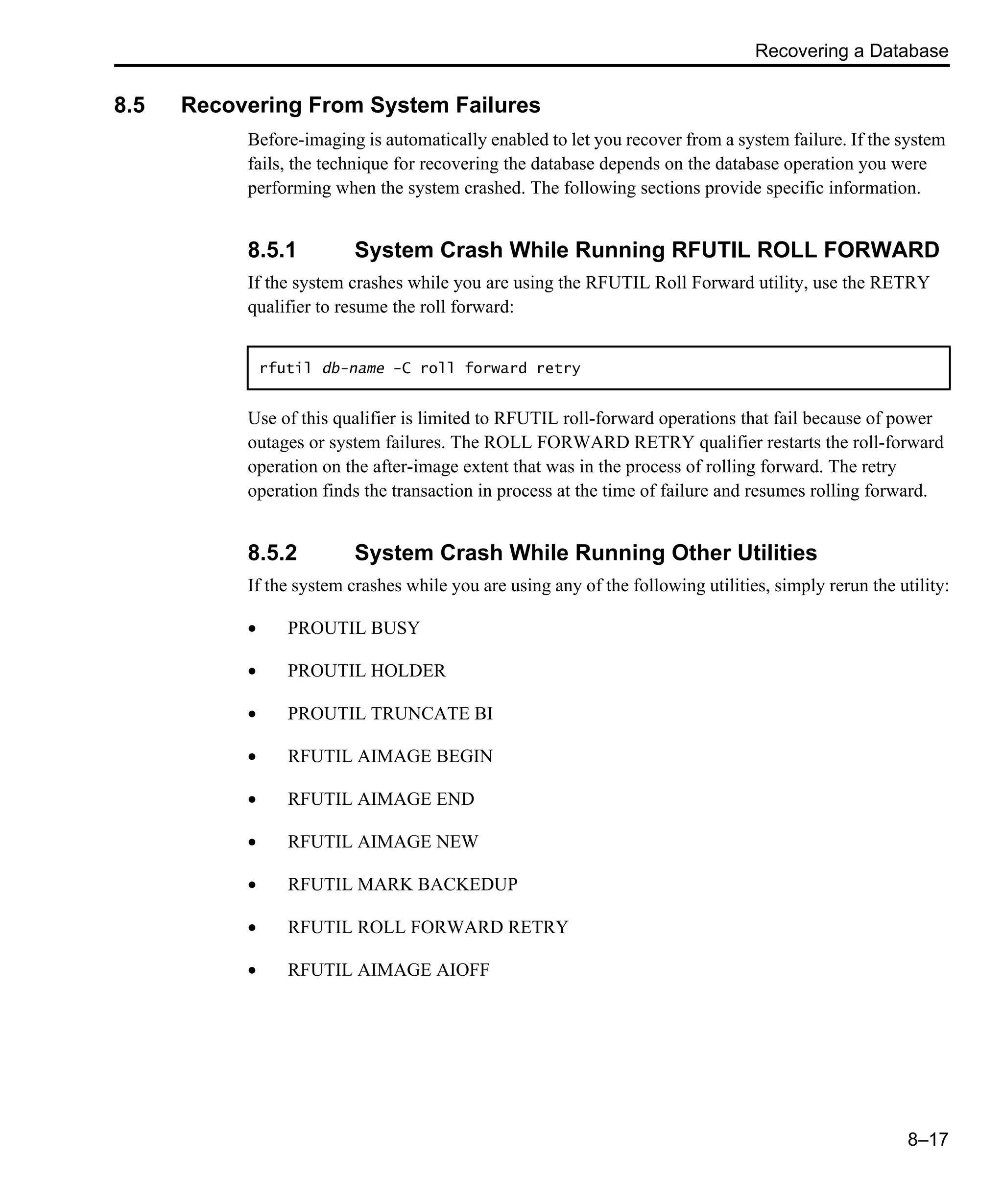 Recovering a Database 8–17 8.5 Recovering From System Failures Before-imaging is automatically enabled to let you recover from a system failure. If the system fails, the technique for recovering the database depends on the database operation you were performing when the system crashed. The following sections provide specific information. 8.5.1 System Crash While Running RFUTIL ROLL FORWARD If the system crashes while you are using the RFUTIL Roll Forward utility, use the RETRY qualifier to resume the roll forward: Use of this qualifier is limited to RFUTIL roll-forward operations that fail because of power outages or system failures. The ROLL FORWARD RETRY qualifier restarts the roll-forward operation on the after-image extent that was in the process of rolling forward. The retry operation finds the transaction in process at the time of failure and resumes rolling forward. 8.5.2 System Crash While Running Other Utilities If the system crashes while you are using any of the following utilities, simply rerun the utility: • PROUTIL BUSY • PROUTIL HOLDER • PROUTIL TRUNCATE BI • RFUTIL AIMAGE BEGIN • RFUTIL AIMAGE END • RFUTIL AIMAGE NEW • RFUTIL MARK BACKEDUP • RFUTIL ROLL FORWARD RETRY • RFUTIL AIMAGE AIOFF rfutil db-name -C roll forward retry 