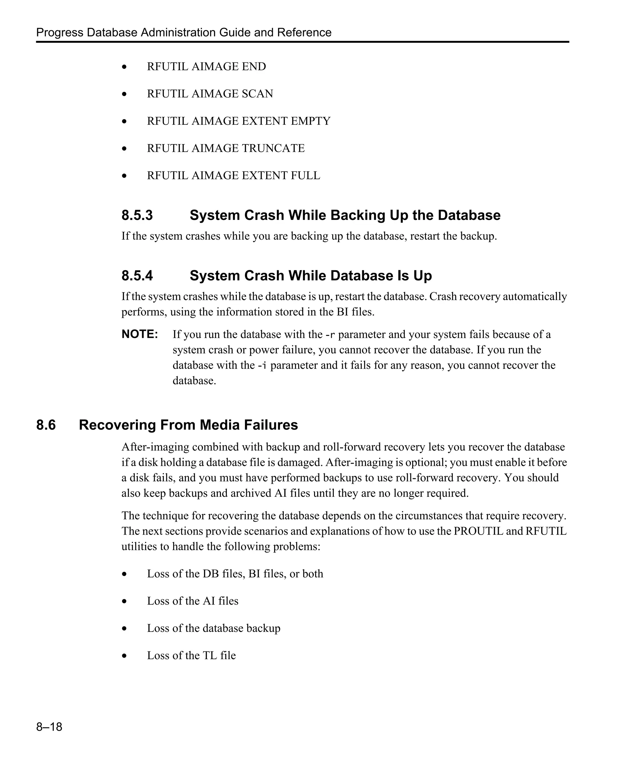 Progress Database Administration Guide and Reference 8–18 • RFUTIL AIMAGE END • RFUTIL AIMAGE SCAN • RFUTIL AIMAGE EXTENT EMPTY • RFUTIL AIMAGE TRUNCATE • RFUTIL AIMAGE EXTENT FULL 8.5.3 System Crash While Backing Up the Database If the system crashes while you are backing up the database, restart the backup. 8.5.4 System Crash While Database Is Up If the system crashes while the database is up, restart the database. Crash recovery automatically performs, using the information stored in the BI files. NOTE: If you run the database with the -r parameter and your system fails because of a system crash or power failure, you cannot recover the database. If you run the database with the -i parameter and it fails for any reason, you cannot recover the database. 8.6 Recovering From Media Failures After-imaging combined with backup and roll-forward recovery lets you recover the database if a disk holding a database file is damaged. After-imaging is optional; you must enable it before a disk fails, and you must have performed backups to use roll-forward recovery. You should also keep backups and archived AI files until they are no longer required. The technique for recovering the database depends on the circumstances that require recovery. The next sections provide scenarios and explanations of how to use the PROUTIL and RFUTIL utilities to handle the following problems: • Loss of the DB files, BI files, or both • Loss of the AI files • Loss of the database backup • Loss of the TL file 