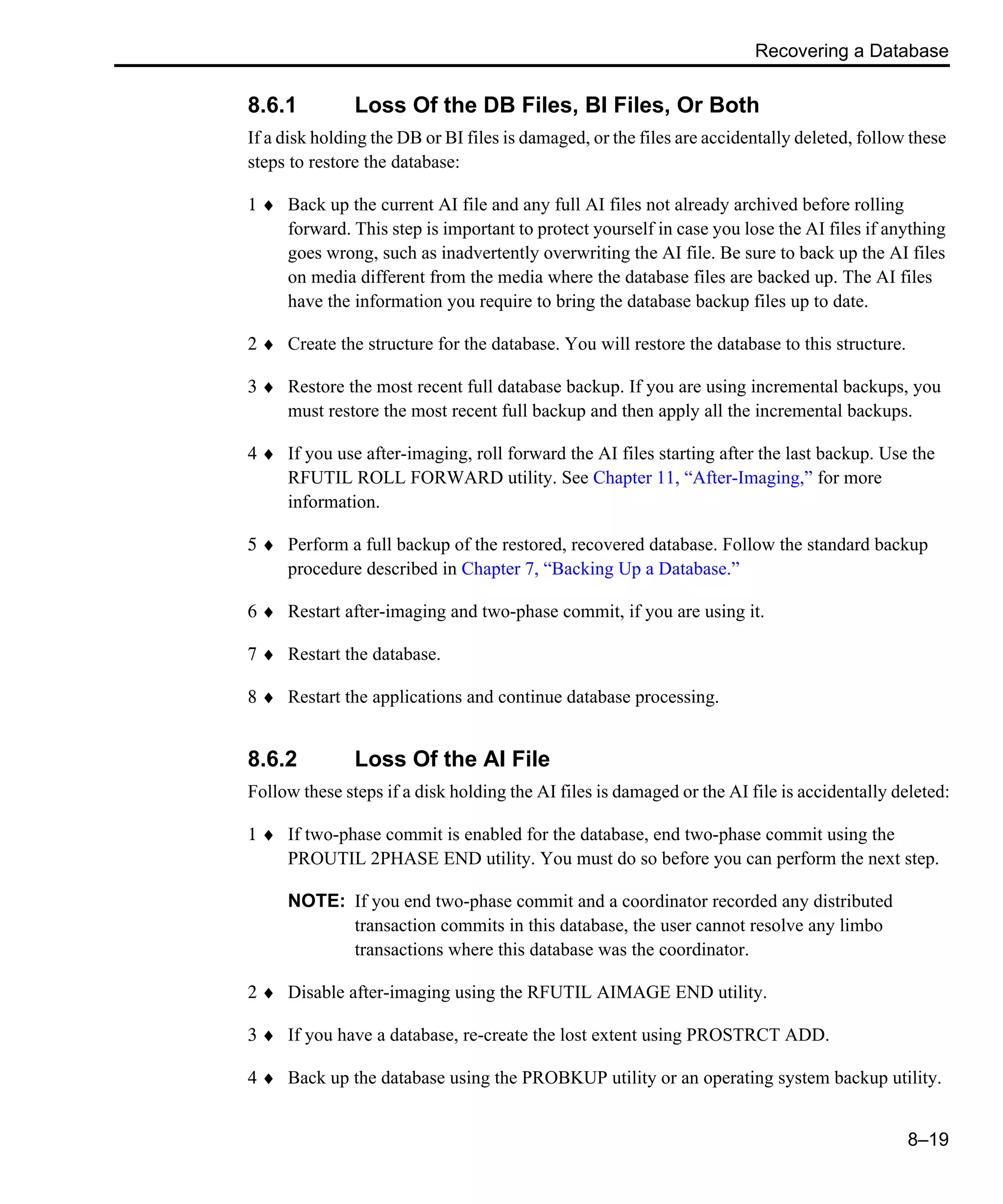 Recovering a Database 8–19 8.6.1 Loss Of the DB Files, BI Files, Or Both If a disk holding the DB or BI files is damaged, or the files are accidentally deleted, follow these steps to restore the database: 1 ♦ Back up the current AI file and any full AI files not already archived before rolling forward. This step is important to protect yourself in case you lose the AI files if anything goes wrong, such as inadvertently overwriting the AI file. Be sure to back up the AI files on media different from the media where the database files are backed up. The AI files have the information you require to bring the database backup files up to date. 2 ♦ Create the structure for the database. You will restore the database to this structure. 3 ♦ Restore the most recent full database backup. If you are using incremental backups, you must restore the most recent full backup and then apply all the incremental backups. 4 ♦ If you use after-imaging, roll forward the AI files starting after the last backup. Use the RFUTIL ROLL FORWARD utility. See Chapter 11, “After-Imaging,” for more information. 5 ♦ Perform a full backup of the restored, recovered database. Follow the standard backup procedure described in Chapter 7, “Backing Up a Database.” 6 ♦ Restart after-imaging and two-phase commit, if you are using it. 7 ♦ Restart the database. 8 ♦ Restart the applications and continue database processing. 8.6.2 Loss Of the AI File Follow these steps if a disk holding the AI files is damaged or the AI file is accidentally deleted: 1 ♦ If two-phase commit is enabled for the database, end two-phase commit using the PROUTIL 2PHASE END utility. You must do so before you can perform the next step. NOTE: If you end two-phase commit and a coordinator recorded any distributed transaction commits in this database, the user cannot resolve any limbo transactions where this database was the coordinator. 2 ♦ Disable after-imaging using the RFUTIL AIMAGE END utility. 3 ♦ If you have a database, re-create the lost extent using PROSTRCT ADD. 4 ♦ Back up the database using the PROBKUP utility or an operating system backup utility. 
