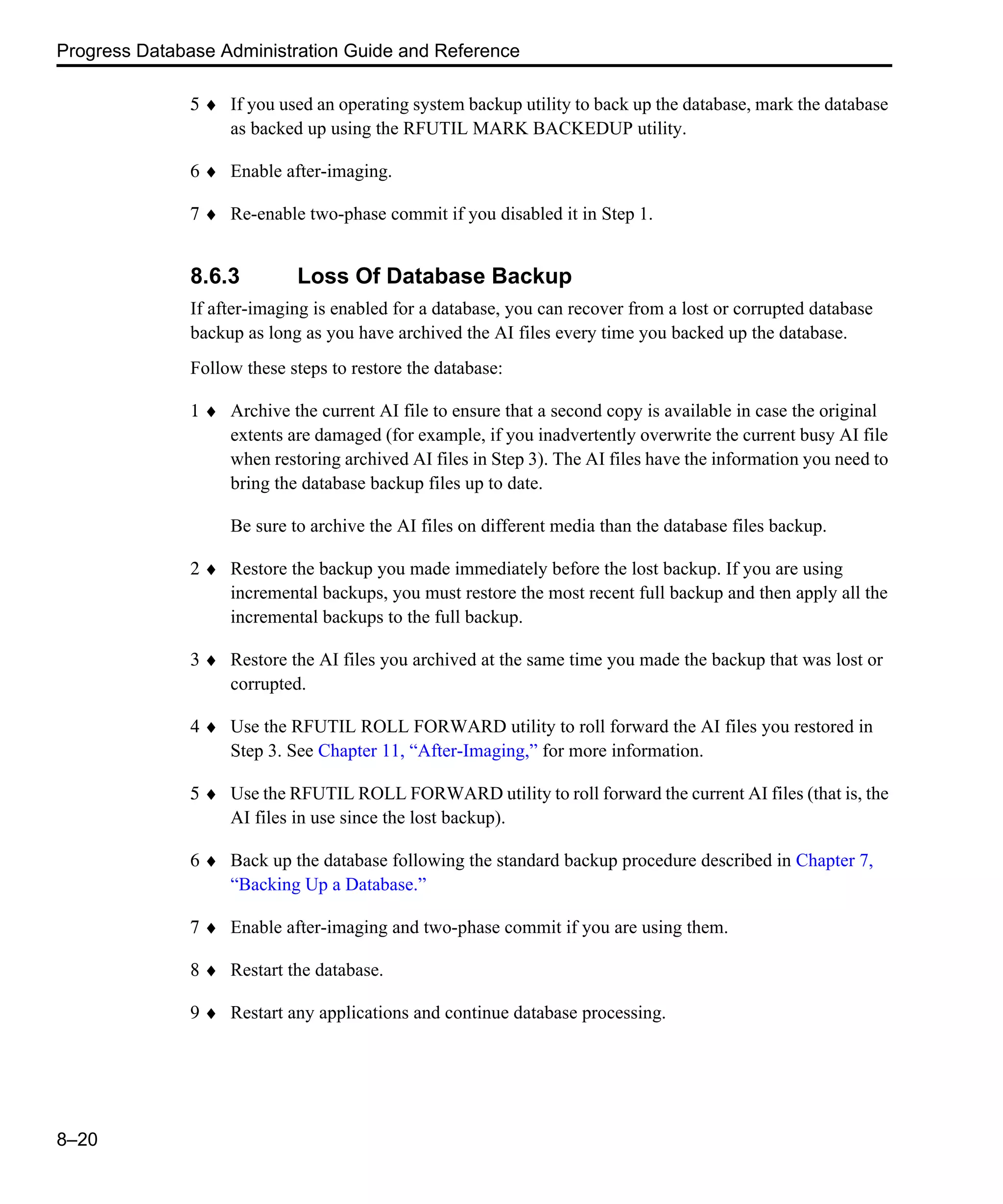Progress Database Administration Guide and Reference 8–20 5 ♦ If you used an operating system backup utility to back up the database, mark the database as backed up using the RFUTIL MARK BACKEDUP utility. 6 ♦ Enable after-imaging. 7 ♦ Re-enable two-phase commit if you disabled it in Step 1. 8.6.3 Loss Of Database Backup If after-imaging is enabled for a database, you can recover from a lost or corrupted database backup as long as you have archived the AI files every time you backed up the database. Follow these steps to restore the database: 1 ♦ Archive the current AI file to ensure that a second copy is available in case the original extents are damaged (for example, if you inadvertently overwrite the current busy AI file when restoring archived AI files in Step 3). The AI files have the information you need to bring the database backup files up to date. Be sure to archive the AI files on different media than the database files backup. 2 ♦ Restore the backup you made immediately before the lost backup. If you are using incremental backups, you must restore the most recent full backup and then apply all the incremental backups to the full backup. 3 ♦ Restore the AI files you archived at the same time you made the backup that was lost or corrupted. 4 ♦ Use the RFUTIL ROLL FORWARD utility to roll forward the AI files you restored in Step 3. See Chapter 11, “After-Imaging,” for more information. 5 ♦ Use the RFUTIL ROLL FORWARD utility to roll forward the current AI files (that is, the AI files in use since the lost backup). 6 ♦ Back up the database following the standard backup procedure described in Chapter 7, “Backing Up a Database.” 7 ♦ Enable after-imaging and two-phase commit if you are using them. 8 ♦ Restart the database. 9 ♦ Restart any applications and continue database processing. 