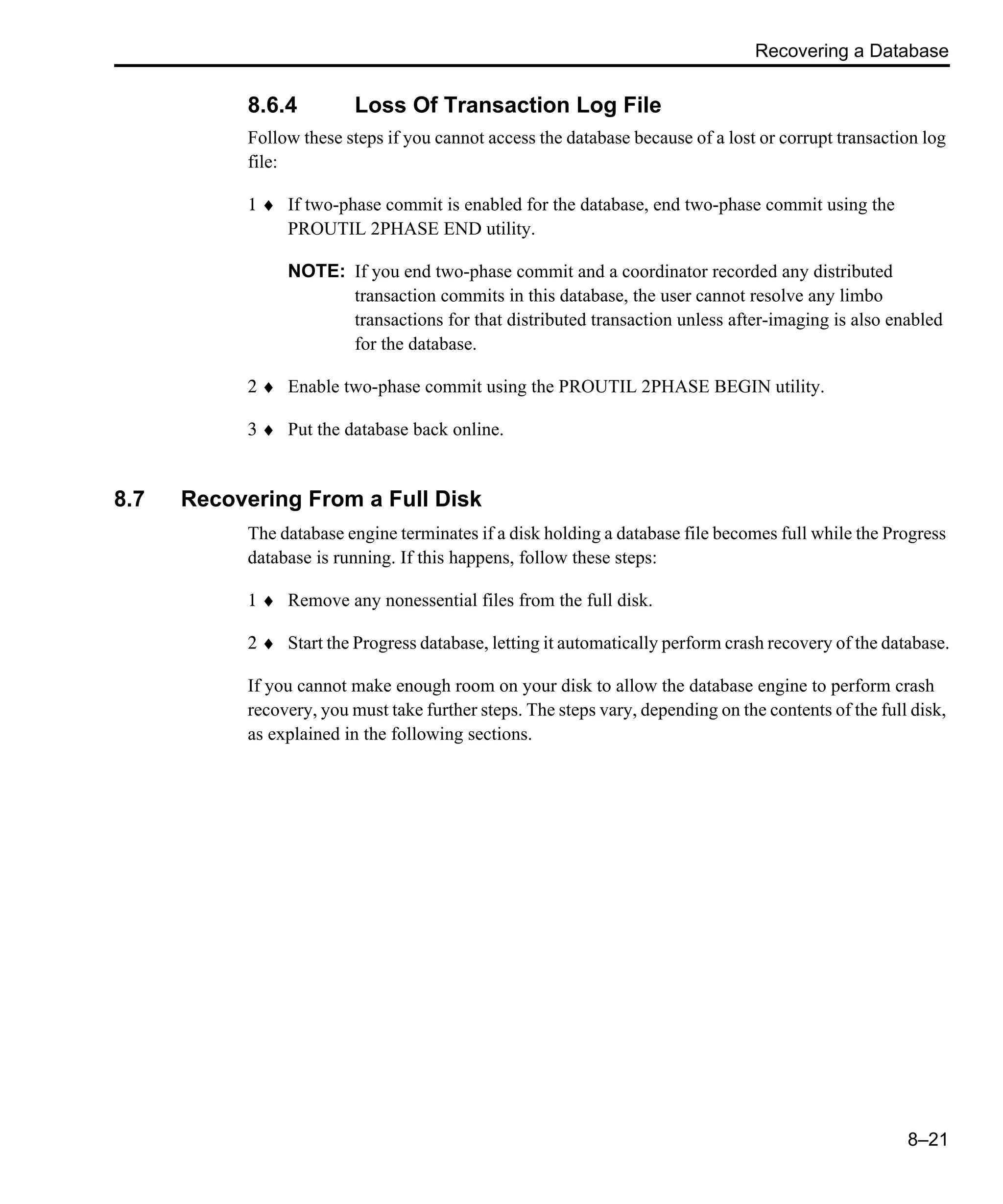 Recovering a Database 8–21 8.6.4 Loss Of Transaction Log File Follow these steps if you cannot access the database because of a lost or corrupt transaction log file: 1 ♦ If two-phase commit is enabled for the database, end two-phase commit using the PROUTIL 2PHASE END utility. NOTE: If you end two-phase commit and a coordinator recorded any distributed transaction commits in this database, the user cannot resolve any limbo transactions for that distributed transaction unless after-imaging is also enabled for the database. 2 ♦ Enable two-phase commit using the PROUTIL 2PHASE BEGIN utility. 3 ♦ Put the database back online. 8.7 Recovering From a Full Disk The database engine terminates if a disk holding a database file becomes full while the Progress database is running. If this happens, follow these steps: 1 ♦ Remove any nonessential files from the full disk. 2 ♦ Start the Progress database, letting it automatically perform crash recovery of the database. If you cannot make enough room on your disk to allow the database engine to perform crash recovery, you must take further steps. The steps vary, depending on the contents of the full disk, as explained in the following sections. 