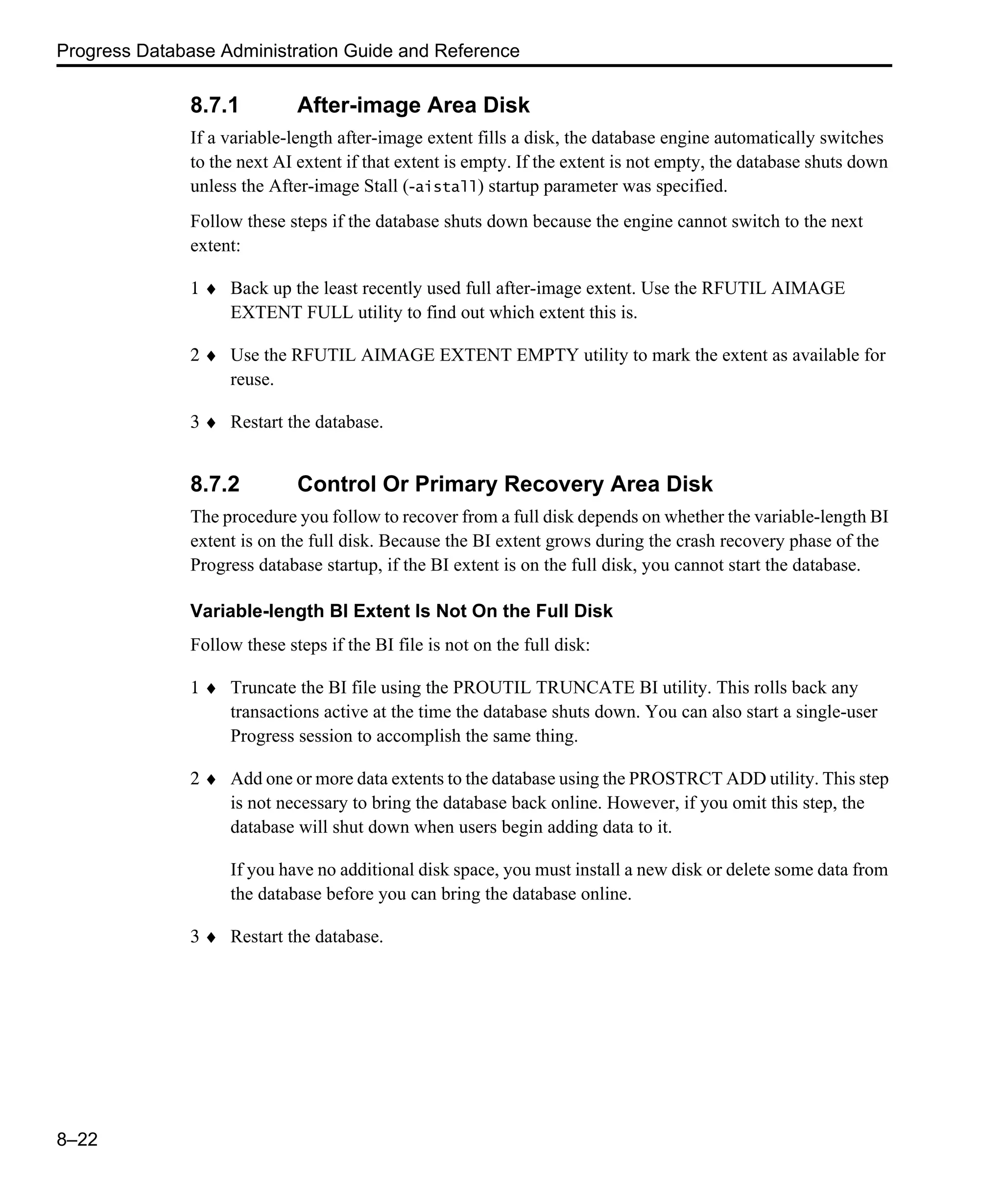 Progress Database Administration Guide and Reference 8–22 8.7.1 After-image Area Disk If a variable-length after-image extent fills a disk, the database engine automatically switches to the next AI extent if that extent is empty. If the extent is not empty, the database shuts down unless the After-image Stall (-aistall) startup parameter was specified. Follow these steps if the database shuts down because the engine cannot switch to the next extent: 1 ♦ Back up the least recently used full after-image extent. Use the RFUTIL AIMAGE EXTENT FULL utility to find out which extent this is. 2 ♦ Use the RFUTIL AIMAGE EXTENT EMPTY utility to mark the extent as available for reuse. 3 ♦ Restart the database. 8.7.2 Control Or Primary Recovery Area Disk The procedure you follow to recover from a full disk depends on whether the variable-length BI extent is on the full disk. Because the BI extent grows during the crash recovery phase of the Progress database startup, if the BI extent is on the full disk, you cannot start the database. Variable-length BI Extent Is Not On the Full Disk Follow these steps if the BI file is not on the full disk: 1 ♦ Truncate the BI file using the PROUTIL TRUNCATE BI utility. This rolls back any transactions active at the time the database shuts down. You can also start a single-user Progress session to accomplish the same thing. 2 ♦ Add one or more data extents to the database using the PROSTRCT ADD utility. This step is not necessary to bring the database back online. However, if you omit this step, the database will shut down when users begin adding data to it. If you have no additional disk space, you must install a new disk or delete some data from the database before you can bring the database online. 3 ♦ Restart the database. 