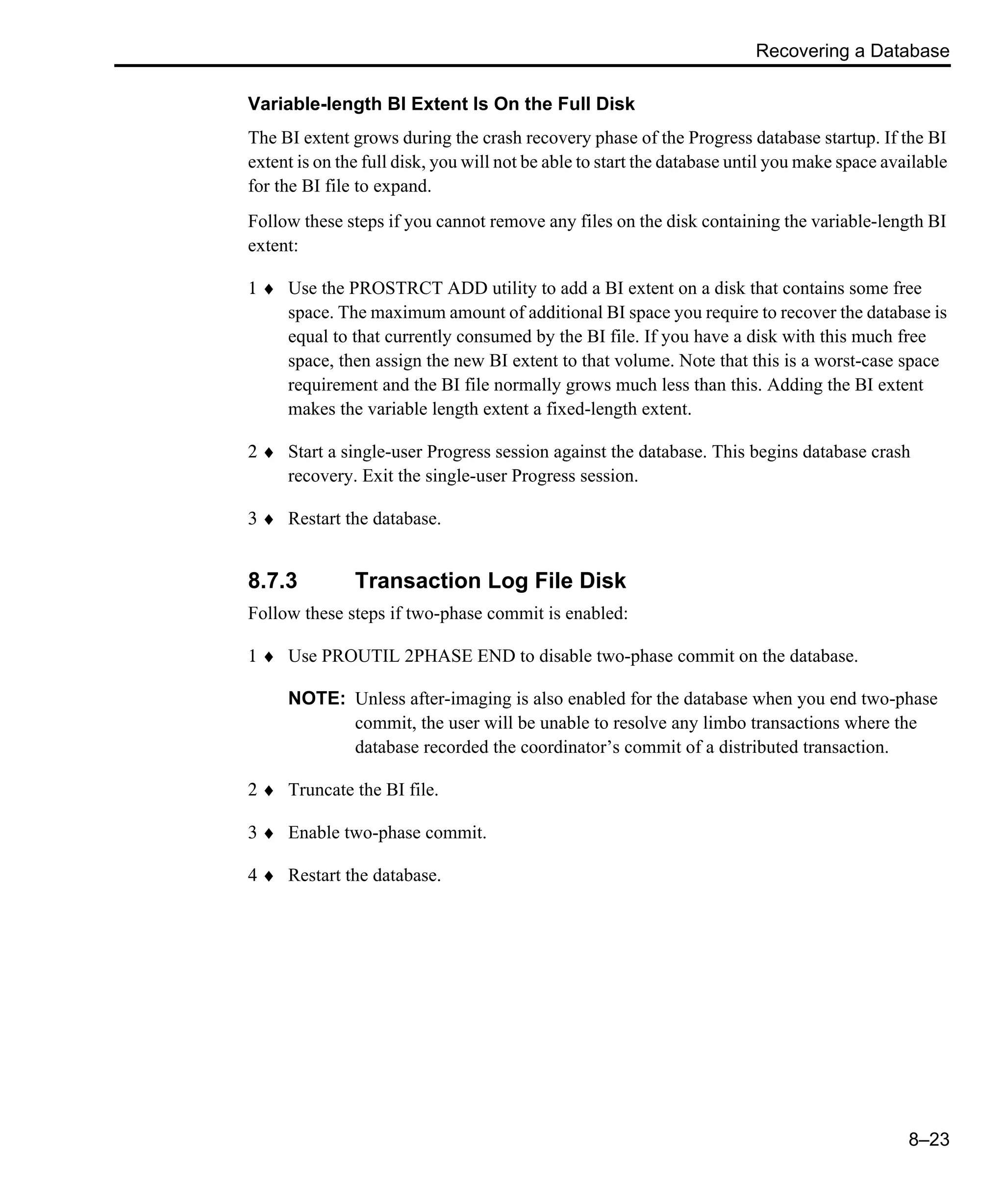 Recovering a Database 8–23 Variable-length BI Extent Is On the Full Disk The BI extent grows during the crash recovery phase of the Progress database startup. If the BI extent is on the full disk, you will not be able to start the database until you make space available for the BI file to expand. Follow these steps if you cannot remove any files on the disk containing the variable-length BI extent: 1 ♦ Use the PROSTRCT ADD utility to add a BI extent on a disk that contains some free space. The maximum amount of additional BI space you require to recover the database is equal to that currently consumed by the BI file. If you have a disk with this much free space, then assign the new BI extent to that volume. Note that this is a worst-case space requirement and the BI file normally grows much less than this. Adding the BI extent makes the variable length extent a fixed-length extent. 2 ♦ Start a single-user Progress session against the database. This begins database crash recovery. Exit the single-user Progress session. 3 ♦ Restart the database. 8.7.3 Transaction Log File Disk Follow these steps if two-phase commit is enabled: 1 ♦ Use PROUTIL 2PHASE END to disable two-phase commit on the database. NOTE: Unless after-imaging is also enabled for the database when you end two-phase commit, the user will be unable to resolve any limbo transactions where the database recorded the coordinator’s commit of a distributed transaction. 2 ♦ Truncate the BI file. 3 ♦ Enable two-phase commit. 4 ♦ Restart the database. 