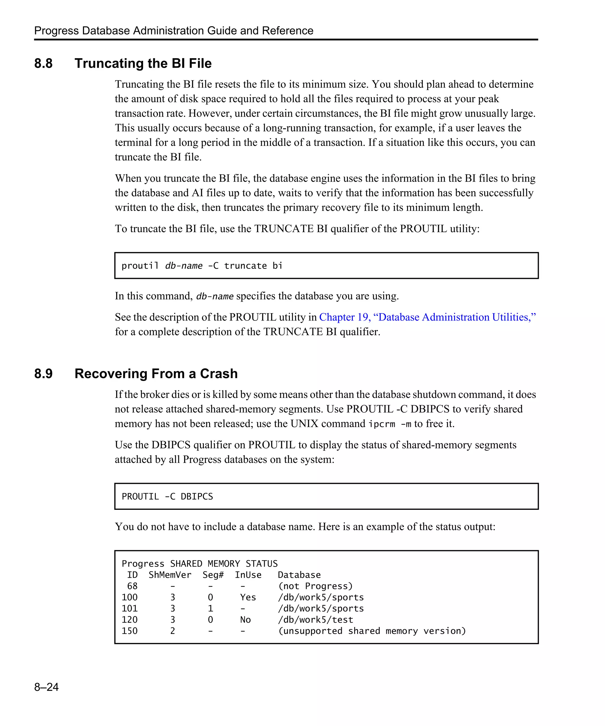 Progress Database Administration Guide and Reference 8–24 8.8 Truncating the BI File Truncating the BI file resets the file to its minimum size. You should plan ahead to determine the amount of disk space required to hold all the files required to process at your peak transaction rate. However, under certain circumstances, the BI file might grow unusually large. This usually occurs because of a long-running transaction, for example, if a user leaves the terminal for a long period in the middle of a transaction. If a situation like this occurs, you can truncate the BI file. When you truncate the BI file, the database engine uses the information in the BI files to bring the database and AI files up to date, waits to verify that the information has been successfully written to the disk, then truncates the primary recovery file to its minimum length. To truncate the BI file, use the TRUNCATE BI qualifier of the PROUTIL utility: In this command, db-name specifies the database you are using. See the description of the PROUTIL utility in Chapter 19, “Database Administration Utilities,” for a complete description of the TRUNCATE BI qualifier. 8.9 Recovering From a Crash If the broker dies or is killed by some means other than the database shutdown command, it does not release attached shared-memory segments. Use PROUTIL -C DBIPCS to verify shared memory has not been released; use the UNIX command ipcrm -m to free it. Use the DBIPCS qualifier on PROUTIL to display the status of shared-memory segments attached by all Progress databases on the system: You do not have to include a database name. Here is an example of the status output: proutil db-name -C truncate bi PROUTIL -C DBIPCS Progress SHARED MEMORY STATUS ID ShMemVer Seg# InUse Database 68 - - - (not Progress) 100 3 0 Yes /db/work5/sports 101 3 1 - /db/work5/sports 120 3 0 No /db/work5/test 150 2 - - (unsupported shared memory version) 