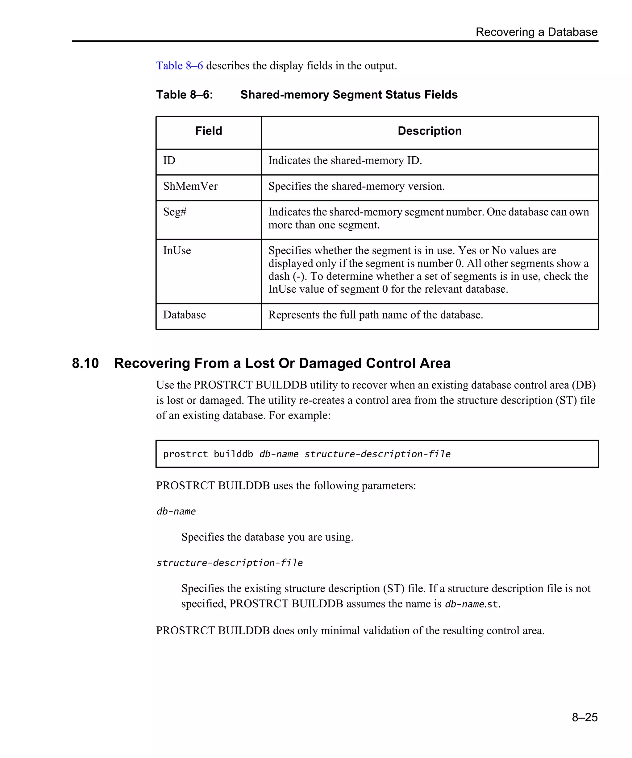Recovering a Database 8–25 Table 8–6 describes the display fields in the output. 8.10 Recovering From a Lost Or Damaged Control Area Use the PROSTRCT BUILDDB utility to recover when an existing database control area (DB) is lost or damaged. The utility re-creates a control area from the structure description (ST) file of an existing database. For example: PROSTRCT BUILDDB uses the following parameters: db-name Specifies the database you are using. structure-description-file Specifies the existing structure description (ST) file. If a structure description file is not specified, PROSTRCT BUILDDB assumes the name is db-name.st. PROSTRCT BUILDDB does only minimal validation of the resulting control area. Table 8–6: Shared-memory Segment Status Fields Field Description ID Indicates the shared-memory ID. ShMemVer Specifies the shared-memory version. Seg# Indicates the shared-memory segment number. One database can own more than one segment. InUse Specifies whether the segment is in use. Yes or No values are displayed only if the segment is number 0. All other segments show a dash (-). To determine whether a set of segments is in use, check the InUse value of segment 0 for the relevant database. Database Represents the full path name of the database. prostrct builddb db-name structure-description-file 