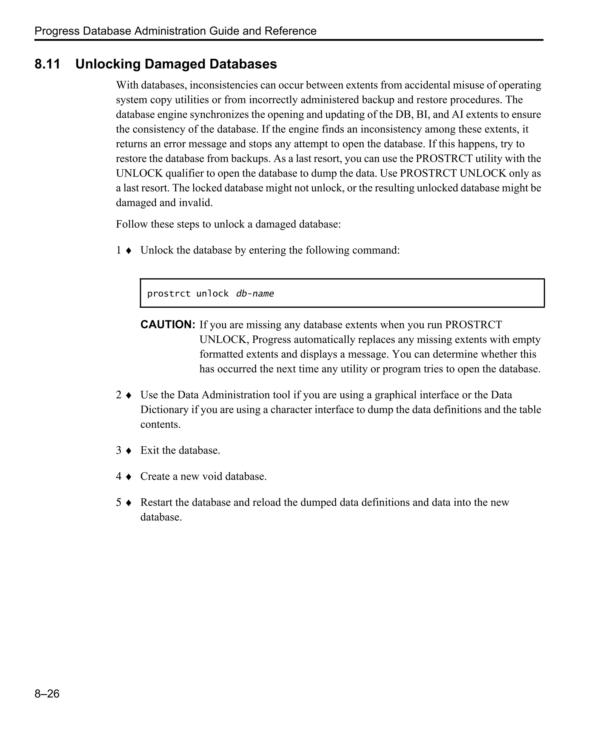 Progress Database Administration Guide and Reference 8–26 8.11 Unlocking Damaged Databases With databases, inconsistencies can occur between extents from accidental misuse of operating system copy utilities or from incorrectly administered backup and restore procedures. The database engine synchronizes the opening and updating of the DB, BI, and AI extents to ensure the consistency of the database. If the engine finds an inconsistency among these extents, it returns an error message and stops any attempt to open the database. If this happens, try to restore the database from backups. As a last resort, you can use the PROSTRCT utility with the UNLOCK qualifier to open the database to dump the data. Use PROSTRCT UNLOCK only as a last resort. The locked database might not unlock, or the resulting unlocked database might be damaged and invalid. Follow these steps to unlock a damaged database: 1 ♦ Unlock the database by entering the following command: CAUTION: If you are missing any database extents when you run PROSTRCT UNLOCK, Progress automatically replaces any missing extents with empty formatted extents and displays a message. You can determine whether this has occurred the next time any utility or program tries to open the database. 2 ♦ Use the Data Administration tool if you are using a graphical interface or the Data Dictionary if you are using a character interface to dump the data definitions and the table contents. 3 ♦ Exit the database. 4 ♦ Create a new void database. 5 ♦ Restart the database and reload the dumped data definitions and data into the new database. prostrct unlock db-name 