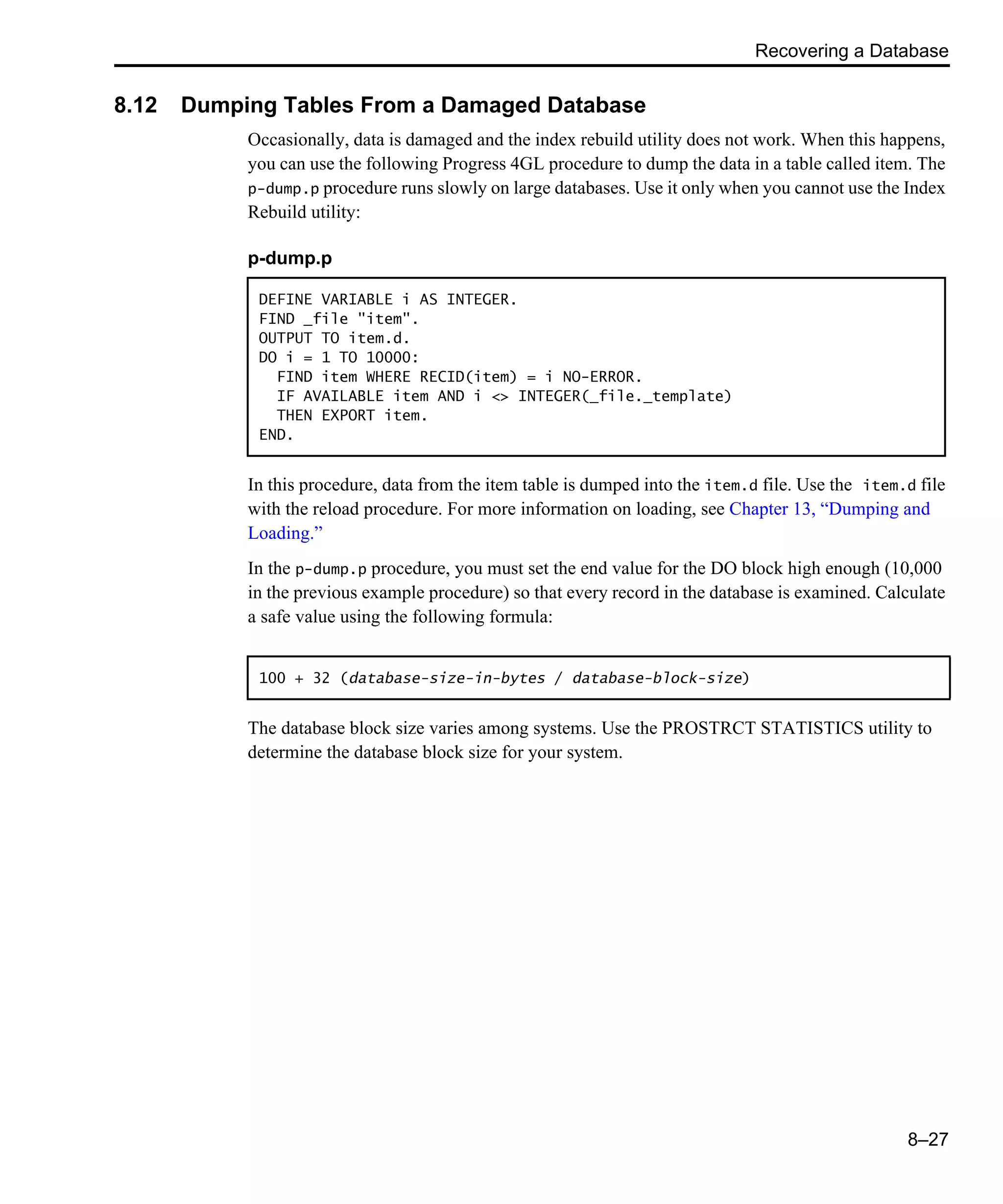 Recovering a Database 8–27 8.12 Dumping Tables From a Damaged Database Occasionally, data is damaged and the index rebuild utility does not work. When this happens, you can use the following Progress 4GL procedure to dump the data in a table called item. The p-dump.p procedure runs slowly on large databases. Use it only when you cannot use the Index Rebuild utility: In this procedure, data from the item table is dumped into the item.d file. Use the item.d file with the reload procedure. For more information on loading, see Chapter 13, “Dumping and Loading.” In the p-dump.p procedure, you must set the end value for the DO block high enough (10,000 in the previous example procedure) so that every record in the database is examined. Calculate a safe value using the following formula: The database block size varies among systems. Use the PROSTRCT STATISTICS utility to determine the database block size for your system. p-dump.p DEFINE VARIABLE i AS INTEGER. FIND _file "item". OUTPUT TO item.d. DO i = 1 TO 10000: FIND item WHERE RECID(item) = i NO-ERROR. IF AVAILABLE item AND i <> INTEGER(_file._template) THEN EXPORT item. END. 100 + 32 (database-size-in-bytes / database-block-size) 
