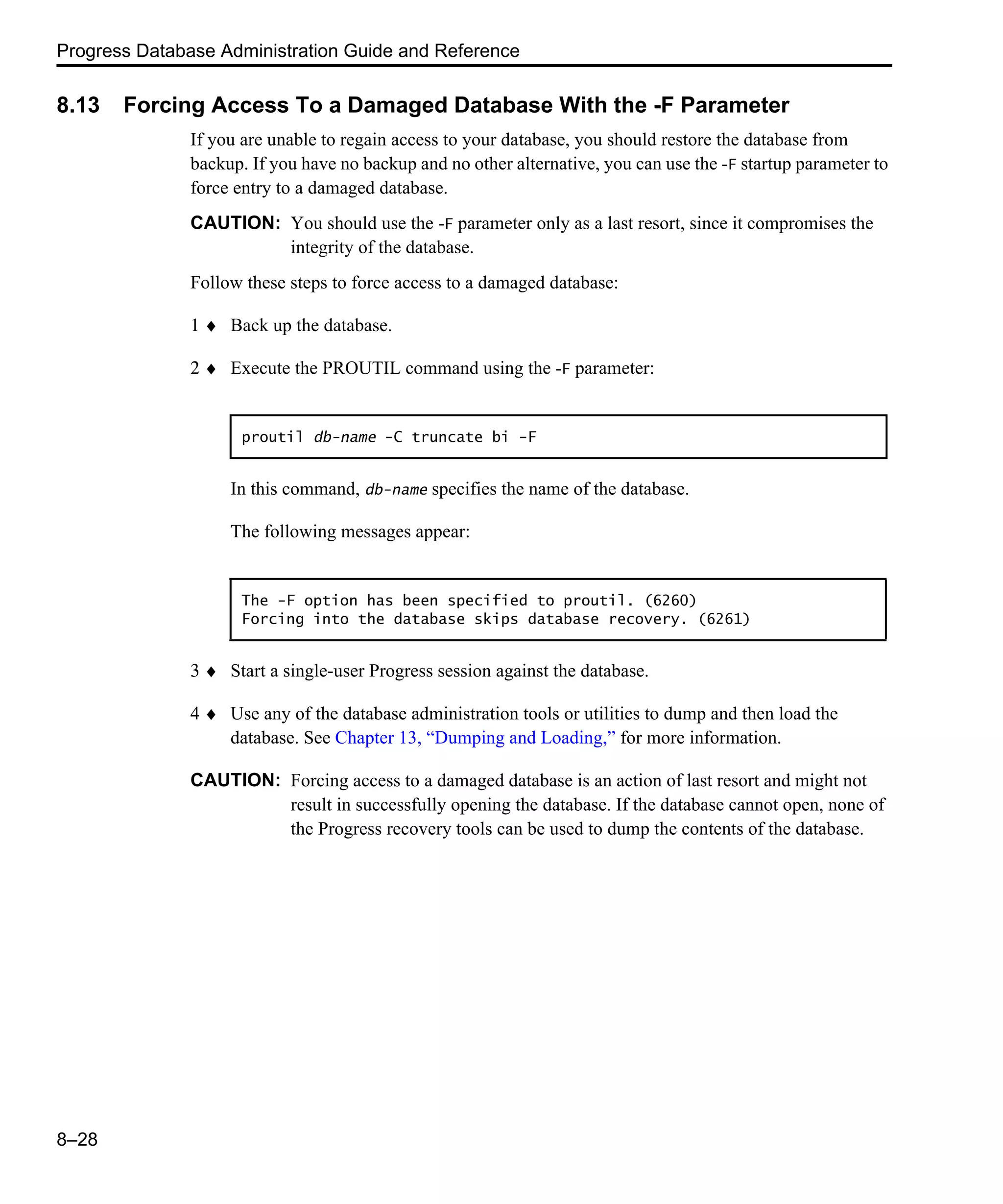 Progress Database Administration Guide and Reference 8–28 8.13 Forcing Access To a Damaged Database With the -F Parameter If you are unable to regain access to your database, you should restore the database from backup. If you have no backup and no other alternative, you can use the -F startup parameter to force entry to a damaged database. CAUTION: You should use the -F parameter only as a last resort, since it compromises the integrity of the database. Follow these steps to force access to a damaged database: 1 ♦ Back up the database. 2 ♦ Execute the PROUTIL command using the -F parameter: In this command, db-name specifies the name of the database. The following messages appear: 3 ♦ Start a single-user Progress session against the database. 4 ♦ Use any of the database administration tools or utilities to dump and then load the database. See Chapter 13, “Dumping and Loading,” for more information. CAUTION: Forcing access to a damaged database is an action of last resort and might not result in successfully opening the database. If the database cannot open, none of the Progress recovery tools can be used to dump the contents of the database. proutil db-name -C truncate bi -F The -F option has been specified to proutil. (6260) Forcing into the database skips database recovery. (6261) 
