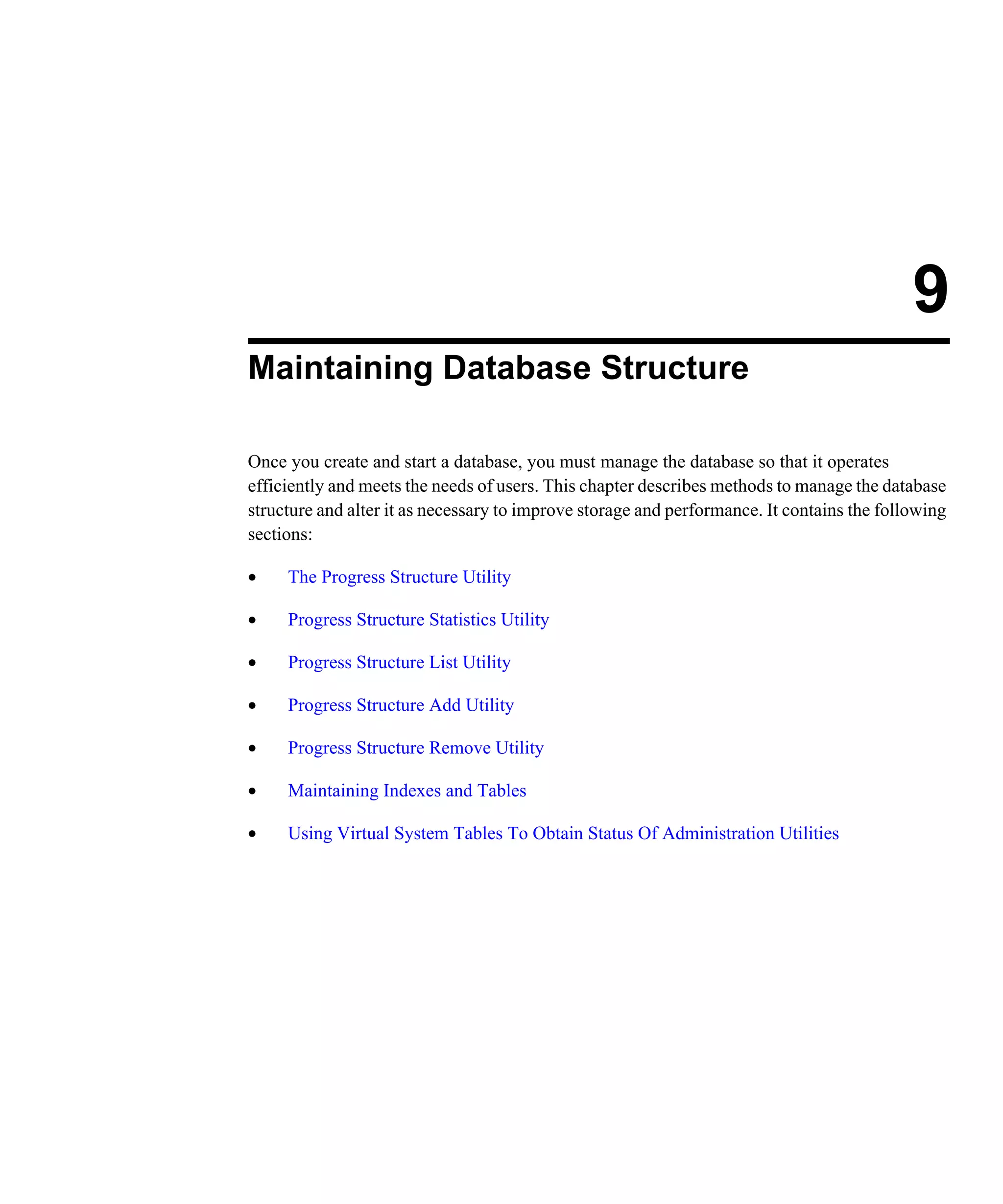 9 Maintaining Database Structure Once you create and start a database, you must manage the database so that it operates efficiently and meets the needs of users. This chapter describes methods to manage the database structure and alter it as necessary to improve storage and performance. It contains the following sections: • The Progress Structure Utility • Progress Structure Statistics Utility • Progress Structure List Utility • Progress Structure Add Utility • Progress Structure Remove Utility • Maintaining Indexes and Tables • Using Virtual System Tables To Obtain Status Of Administration Utilities 