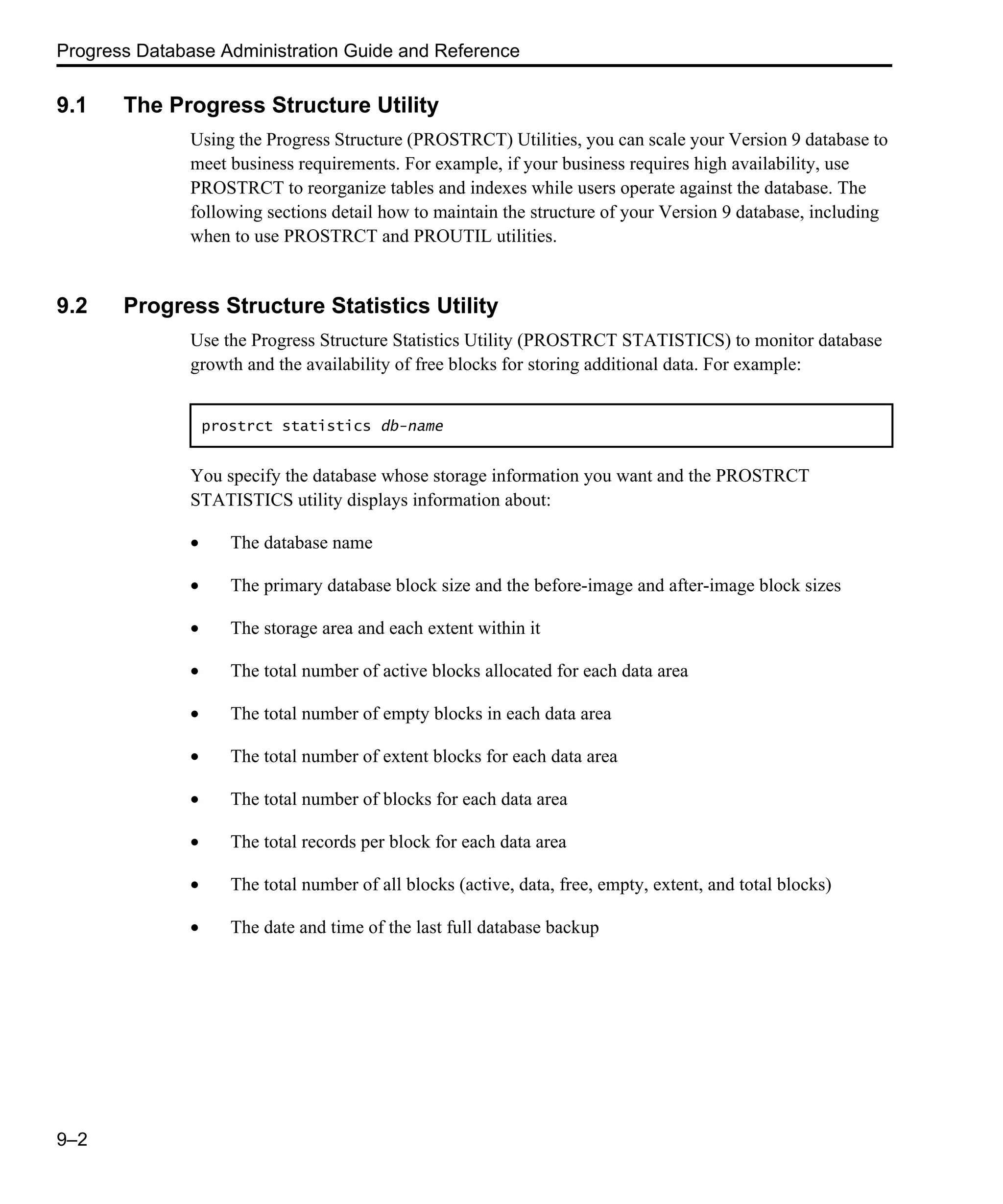 Progress Database Administration Guide and Reference 9–2 9.1 The Progress Structure Utility Using the Progress Structure (PROSTRCT) Utilities, you can scale your Version 9 database to meet business requirements. For example, if your business requires high availability, use PROSTRCT to reorganize tables and indexes while users operate against the database. The following sections detail how to maintain the structure of your Version 9 database, including when to use PROSTRCT and PROUTIL utilities. 9.2 Progress Structure Statistics Utility Use the Progress Structure Statistics Utility (PROSTRCT STATISTICS) to monitor database growth and the availability of free blocks for storing additional data. For example: You specify the database whose storage information you want and the PROSTRCT STATISTICS utility displays information about: • The database name • The primary database block size and the before-image and after-image block sizes • The storage area and each extent within it • The total number of active blocks allocated for each data area • The total number of empty blocks in each data area • The total number of extent blocks for each data area • The total number of blocks for each data area • The total records per block for each data area • The total number of all blocks (active, data, free, empty, extent, and total blocks) • The date and time of the last full database backup prostrct statistics db-name 