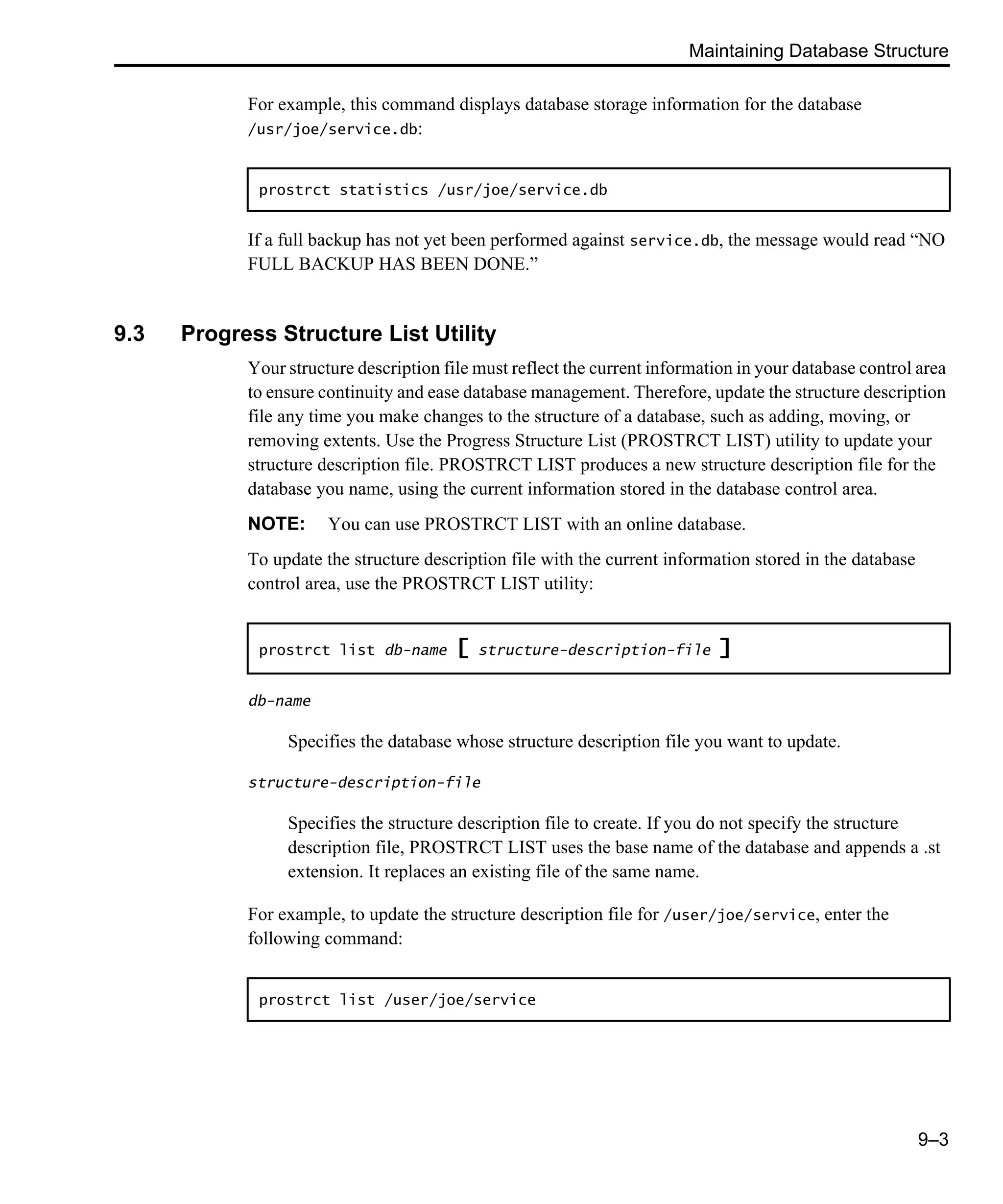 Maintaining Database Structure 9–3 For example, this command displays database storage information for the database /usr/joe/service.db: If a full backup has not yet been performed against service.db, the message would read “NO FULL BACKUP HAS BEEN DONE.” 9.3 Progress Structure List Utility Your structure description file must reflect the current information in your database control area to ensure continuity and ease database management. Therefore, update the structure description file any time you make changes to the structure of a database, such as adding, moving, or removing extents. Use the Progress Structure List (PROSTRCT LIST) utility to update your structure description file. PROSTRCT LIST produces a new structure description file for the database you name, using the current information stored in the database control area. NOTE: You can use PROSTRCT LIST with an online database. To update the structure description file with the current information stored in the database control area, use the PROSTRCT LIST utility: db-name Specifies the database whose structure description file you want to update. structure-description-file Specifies the structure description file to create. If you do not specify the structure description file, PROSTRCT LIST uses the base name of the database and appends a .st extension. It replaces an existing file of the same name. For example, to update the structure description file for /user/joe/service, enter the following command: prostrct statistics /usr/joe/service.db prostrct list db-name [ structure-description-file ] prostrct list /user/joe/service 
