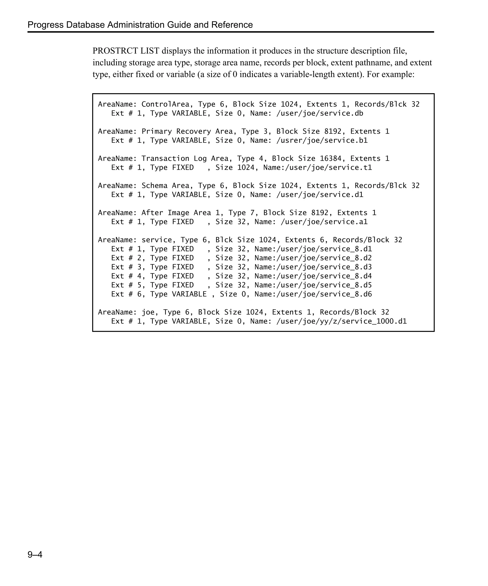 Progress Database Administration Guide and Reference 9–4 PROSTRCT LIST displays the information it produces in the structure description file, including storage area type, storage area name, records per block, extent pathname, and extent type, either fixed or variable (a size of 0 indicates a variable-length extent). For example: AreaName: ControlArea, Type 6, Block Size 1024, Extents 1, Records/Blck 32 Ext # 1, Type VARIABLE, Size 0, Name: /user/joe/service.db AreaName: Primary Recovery Area, Type 3, Block Size 8192, Extents 1 Ext # 1, Type VARIABLE, Size 0, Name: /usrer/joe/service.b1 AreaName: Transaction Log Area, Type 4, Block Size 16384, Extents 1 Ext # 1, Type FIXED , Size 1024, Name:/user/joe/service.t1 AreaName: Schema Area, Type 6, Block Size 1024, Extents 1, Records/Blck 32 Ext # 1, Type VARIABLE, Size 0, Name: /user/joe/service.d1 AreaName: After Image Area 1, Type 7, Block Size 8192, Extents 1 Ext # 1, Type FIXED , Size 32, Name: /user/joe/service.a1 AreaName: service, Type 6, Blck Size 1024, Extents 6, Records/Block 32 Ext # 1, Type FIXED , Size 32, Name:/user/joe/service_8.d1 Ext # 2, Type FIXED , Size 32, Name:/user/joe/service_8.d2 Ext # 3, Type FIXED , Size 32, Name:/user/joe/service_8.d3 Ext # 4, Type FIXED , Size 32, Name:/user/joe/service_8.d4 Ext # 5, Type FIXED , Size 32, Name:/user/joe/service_8.d5 Ext # 6, Type VARIABLE , Size 0, Name:/user/joe/service_8.d6 AreaName: joe, Type 6, Block Size 1024, Extents 1, Records/Block 32 Ext # 1, Type VARIABLE, Size 0, Name: /user/joe/yy/z/service_1000.d1 