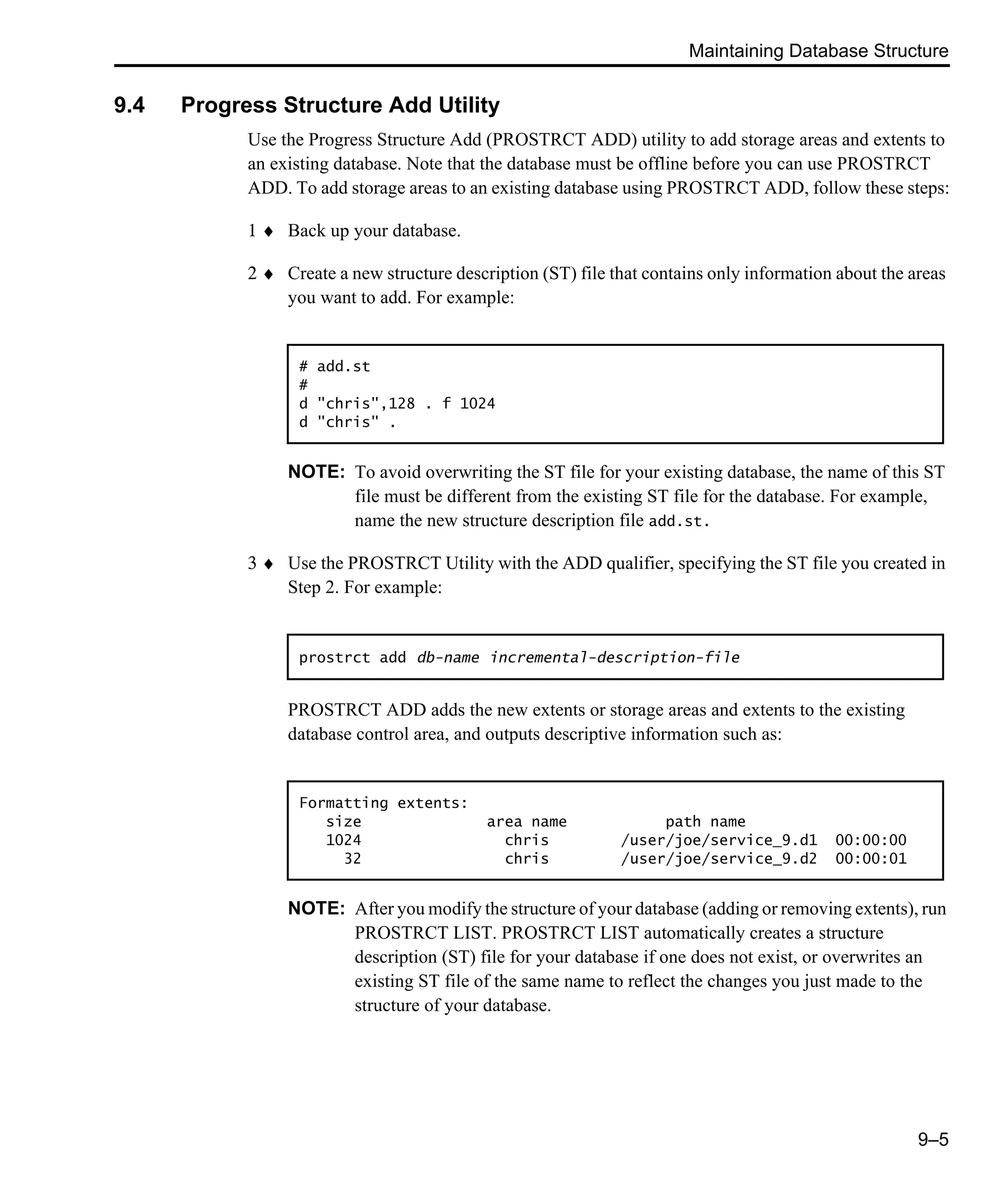 Maintaining Database Structure 9–5 9.4 Progress Structure Add Utility Use the Progress Structure Add (PROSTRCT ADD) utility to add storage areas and extents to an existing database. Note that the database must be offline before you can use PROSTRCT ADD. To add storage areas to an existing database using PROSTRCT ADD, follow these steps: 1 ♦ Back up your database. 2 ♦ Create a new structure description (ST) file that contains only information about the areas you want to add. For example: NOTE: To avoid overwriting the ST file for your existing database, the name of this ST file must be different from the existing ST file for the database. For example, name the new structure description file add.st. 3 ♦ Use the PROSTRCT Utility with the ADD qualifier, specifying the ST file you created in Step 2. For example: PROSTRCT ADD adds the new extents or storage areas and extents to the existing database control area, and outputs descriptive information such as: NOTE: After you modify the structure of your database (adding or removing extents), run PROSTRCT LIST. PROSTRCT LIST automatically creates a structure description (ST) file for your database if one does not exist, or overwrites an existing ST file of the same name to reflect the changes you just made to the structure of your database. # add.st # d "chris",128 . f 1024 d "chris" . prostrct add db-name incremental-description-file Formatting extents: size area name path name 1024 chris /user/joe/service_9.d1 00:00:00 32 chris /user/joe/service_9.d2 00:00:01 