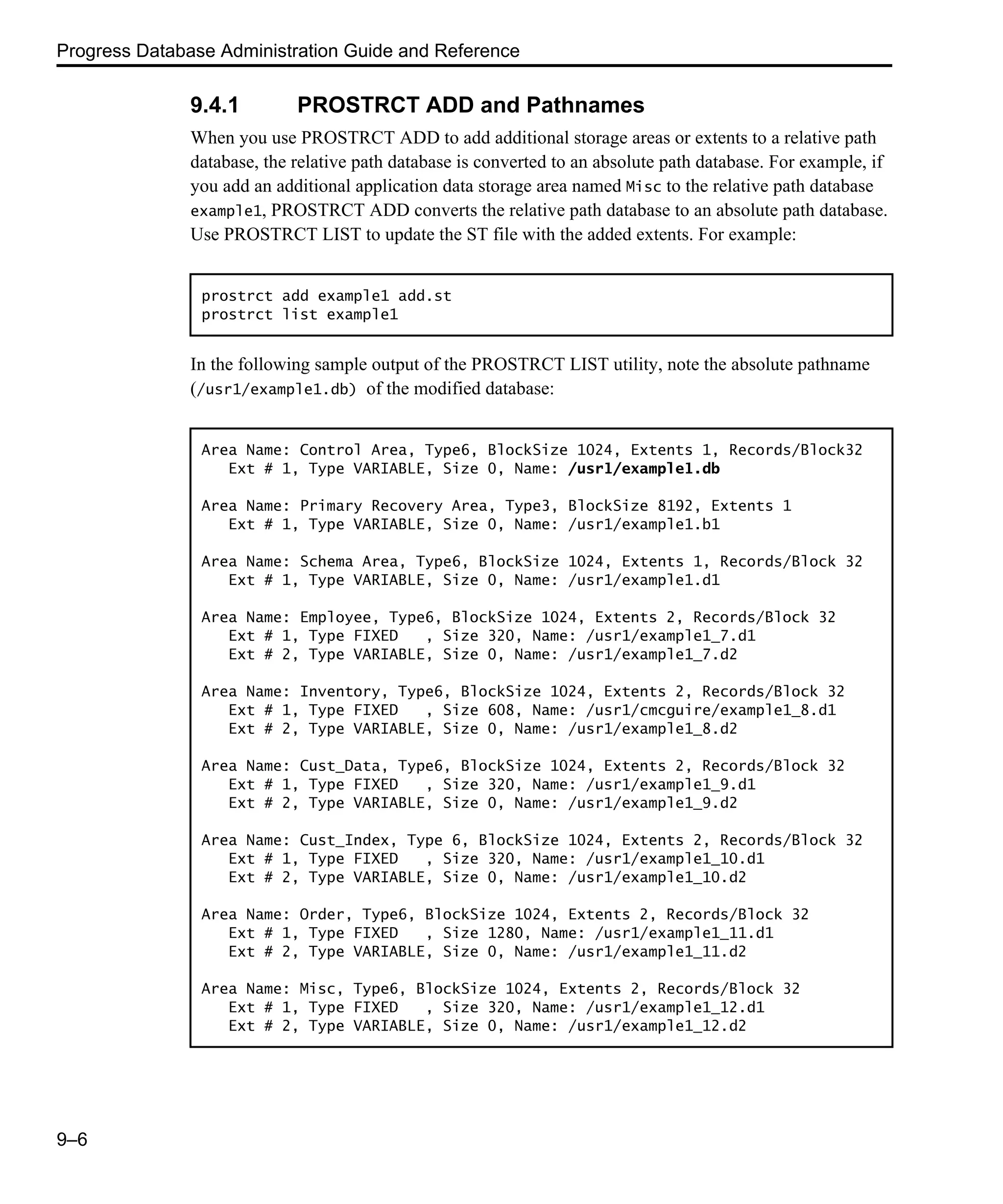 Progress Database Administration Guide and Reference 9–6 9.4.1 PROSTRCT ADD and Pathnames When you use PROSTRCT ADD to add additional storage areas or extents to a relative path database, the relative path database is converted to an absolute path database. For example, if you add an additional application data storage area named Misc to the relative path database example1, PROSTRCT ADD converts the relative path database to an absolute path database. Use PROSTRCT LIST to update the ST file with the added extents. For example: In the following sample output of the PROSTRCT LIST utility, note the absolute pathname (/usr1/example1.db) of the modified database: prostrct add example1 add.st prostrct list example1 Area Name: Control Area, Type6, BlockSize 1024, Extents 1, Records/Block32 Ext # 1, Type VARIABLE, Size 0, Name: /usr1/example1.db Area Name: Primary Recovery Area, Type3, BlockSize 8192, Extents 1 Ext # 1, Type VARIABLE, Size 0, Name: /usr1/example1.b1 Area Name: Schema Area, Type6, BlockSize 1024, Extents 1, Records/Block 32 Ext # 1, Type VARIABLE, Size 0, Name: /usr1/example1.d1 Area Name: Employee, Type6, BlockSize 1024, Extents 2, Records/Block 32 Ext # 1, Type FIXED , Size 320, Name: /usr1/example1_7.d1 Ext # 2, Type VARIABLE, Size 0, Name: /usr1/example1_7.d2 Area Name: Inventory, Type6, BlockSize 1024, Extents 2, Records/Block 32 Ext # 1, Type FIXED , Size 608, Name: /usr1/cmcguire/example1_8.d1 Ext # 2, Type VARIABLE, Size 0, Name: /usr1/example1_8.d2 Area Name: Cust_Data, Type6, BlockSize 1024, Extents 2, Records/Block 32 Ext # 1, Type FIXED , Size 320, Name: /usr1/example1_9.d1 Ext # 2, Type VARIABLE, Size 0, Name: /usr1/example1_9.d2 Area Name: Cust_Index, Type 6, BlockSize 1024, Extents 2, Records/Block 32 Ext # 1, Type FIXED , Size 320, Name: /usr1/example1_10.d1 Ext # 2, Type VARIABLE, Size 0, Name: /usr1/example1_10.d2 Area Name: Order, Type6, BlockSize 1024, Extents 2, Records/Block 32 Ext # 1, Type FIXED , Size 1280, Name: /usr1/example1_11.d1 Ext # 2, Type VARIABLE, Size 0, Name: /usr1/example1_11.d2 Area Name: Misc, Type6, BlockSize 1024, Extents 2, Records/Block 32 Ext # 1, Type FIXED , Size 320, Name: /usr1/example1_12.d1 Ext # 2, Type VARIABLE, Size 0, Name: /usr1/example1_12.d2 