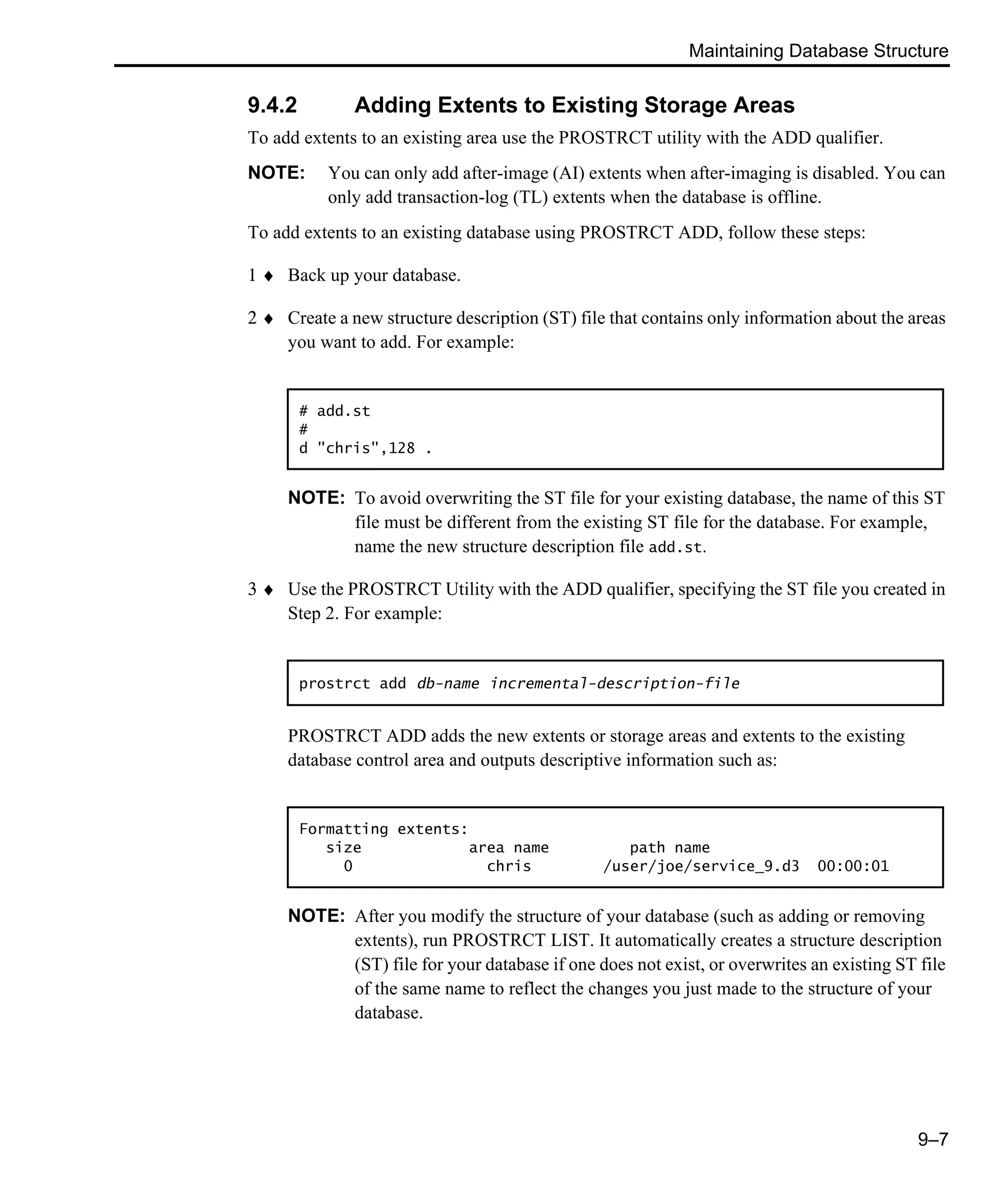 Maintaining Database Structure 9–7 9.4.2 Adding Extents to Existing Storage Areas To add extents to an existing area use the PROSTRCT utility with the ADD qualifier. NOTE: You can only add after-image (AI) extents when after-imaging is disabled. You can only add transaction-log (TL) extents when the database is offline. To add extents to an existing database using PROSTRCT ADD, follow these steps: 1 ♦ Back up your database. 2 ♦ Create a new structure description (ST) file that contains only information about the areas you want to add. For example: NOTE: To avoid overwriting the ST file for your existing database, the name of this ST file must be different from the existing ST file for the database. For example, name the new structure description file add.st. 3 ♦ Use the PROSTRCT Utility with the ADD qualifier, specifying the ST file you created in Step 2. For example: PROSTRCT ADD adds the new extents or storage areas and extents to the existing database control area and outputs descriptive information such as: NOTE: After you modify the structure of your database (such as adding or removing extents), run PROSTRCT LIST. It automatically creates a structure description (ST) file for your database if one does not exist, or overwrites an existing ST file of the same name to reflect the changes you just made to the structure of your database. # add.st # d "chris",128 . prostrct add db-name incremental-description-file Formatting extents: size area name path name 0 chris /user/joe/service_9.d3 00:00:01 