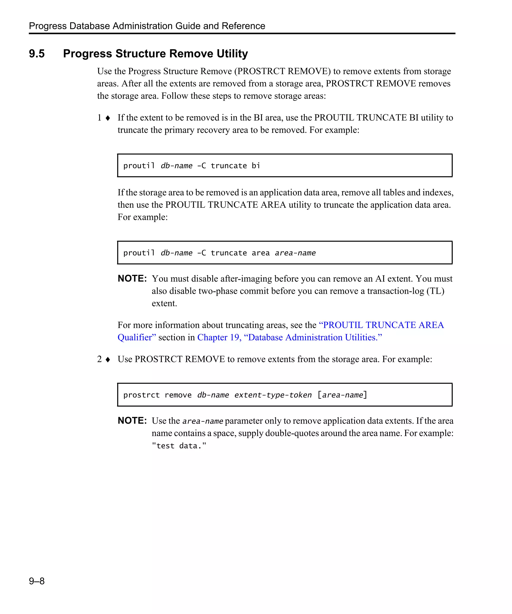Progress Database Administration Guide and Reference 9–8 9.5 Progress Structure Remove Utility Use the Progress Structure Remove (PROSTRCT REMOVE) to remove extents from storage areas. After all the extents are removed from a storage area, PROSTRCT REMOVE removes the storage area. Follow these steps to remove storage areas: 1 ♦ If the extent to be removed is in the BI area, use the PROUTIL TRUNCATE BI utility to truncate the primary recovery area to be removed. For example: If the storage area to be removed is an application data area, remove all tables and indexes, then use the PROUTIL TRUNCATE AREA utility to truncate the application data area. For example: NOTE: You must disable after-imaging before you can remove an AI extent. You must also disable two-phase commit before you can remove a transaction-log (TL) extent. For more information about truncating areas, see the “PROUTIL TRUNCATE AREA Qualifier” section in Chapter 19, “Database Administration Utilities.” 2 ♦ Use PROSTRCT REMOVE to remove extents from the storage area. For example: NOTE: Use the area-name parameter only to remove application data extents. If the area name contains a space, supply double-quotes around the area name. For example: "test data." proutil db-name -C truncate bi proutil db-name -C truncate area area-name prostrct remove db-name extent-type-token [area-name] 