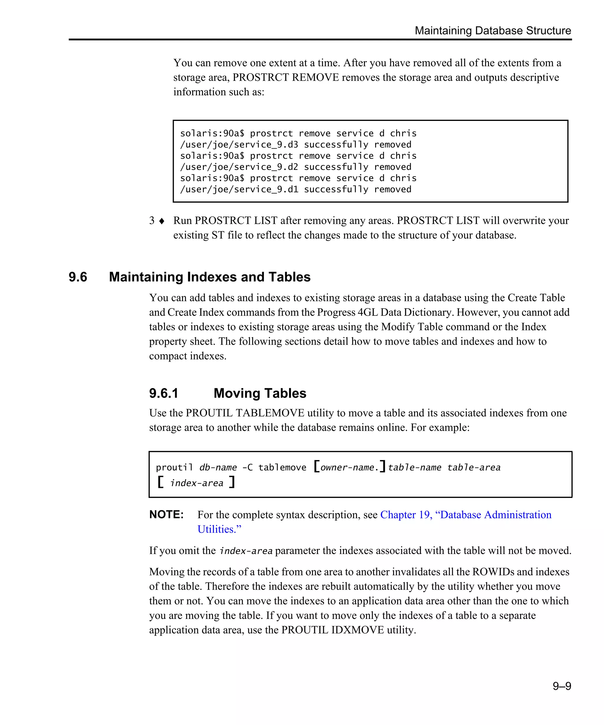 Maintaining Database Structure 9–9 You can remove one extent at a time. After you have removed all of the extents from a storage area, PROSTRCT REMOVE removes the storage area and outputs descriptive information such as: 3 ♦ Run PROSTRCT LIST after removing any areas. PROSTRCT LIST will overwrite your existing ST file to reflect the changes made to the structure of your database. 9.6 Maintaining Indexes and Tables You can add tables and indexes to existing storage areas in a database using the Create Table and Create Index commands from the Progress 4GL Data Dictionary. However, you cannot add tables or indexes to existing storage areas using the Modify Table command or the Index property sheet. The following sections detail how to move tables and indexes and how to compact indexes. 9.6.1 Moving Tables Use the PROUTIL TABLEMOVE utility to move a table and its associated indexes from one storage area to another while the database remains online. For example: NOTE: For the complete syntax description, see Chapter 19, “Database Administration Utilities.” If you omit the index-area parameter the indexes associated with the table will not be moved. Moving the records of a table from one area to another invalidates all the ROWIDs and indexes of the table. Therefore the indexes are rebuilt automatically by the utility whether you move them or not. You can move the indexes to an application data area other than the one to which you are moving the table. If you want to move only the indexes of a table to a separate application data area, use the PROUTIL IDXMOVE utility. solaris:90a$ prostrct remove service d chris /user/joe/service_9.d3 successfully removed solaris:90a$ prostrct remove service d chris /user/joe/service_9.d2 successfully removed solaris:90a$ prostrct remove service d chris /user/joe/service_9.d1 successfully removed proutil db-name -C tablemove [owner-name.]table-name table-area [ index-area ] 