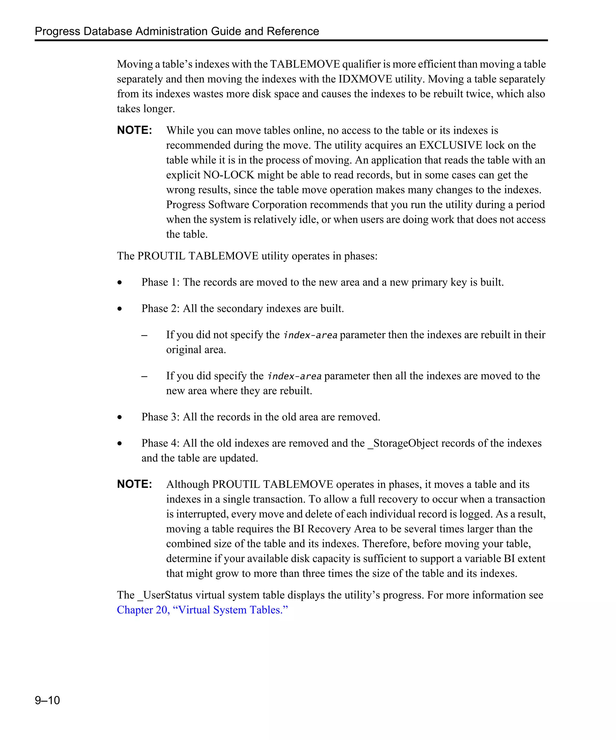 Progress Database Administration Guide and Reference 9–10 Moving a table’s indexes with the TABLEMOVE qualifier is more efficient than moving a table separately and then moving the indexes with the IDXMOVE utility. Moving a table separately from its indexes wastes more disk space and causes the indexes to be rebuilt twice, which also takes longer. NOTE: While you can move tables online, no access to the table or its indexes is recommended during the move. The utility acquires an EXCLUSIVE lock on the table while it is in the process of moving. An application that reads the table with an explicit NO-LOCK might be able to read records, but in some cases can get the wrong results, since the table move operation makes many changes to the indexes. Progress Software Corporation recommends that you run the utility during a period when the system is relatively idle, or when users are doing work that does not access the table. The PROUTIL TABLEMOVE utility operates in phases: • Phase 1: The records are moved to the new area and a new primary key is built. • Phase 2: All the secondary indexes are built. – If you did not specify the index-area parameter then the indexes are rebuilt in their original area. – If you did specify the index-area parameter then all the indexes are moved to the new area where they are rebuilt. • Phase 3: All the records in the old area are removed. • Phase 4: All the old indexes are removed and the _StorageObject records of the indexes and the table are updated. NOTE: Although PROUTIL TABLEMOVE operates in phases, it moves a table and its indexes in a single transaction. To allow a full recovery to occur when a transaction is interrupted, every move and delete of each individual record is logged. As a result, moving a table requires the BI Recovery Area to be several times larger than the combined size of the table and its indexes. Therefore, before moving your table, determine if your available disk capacity is sufficient to support a variable BI extent that might grow to more than three times the size of the table and its indexes. The _UserStatus virtual system table displays the utility’s progress. For more information see Chapter 20, “Virtual System Tables.” 