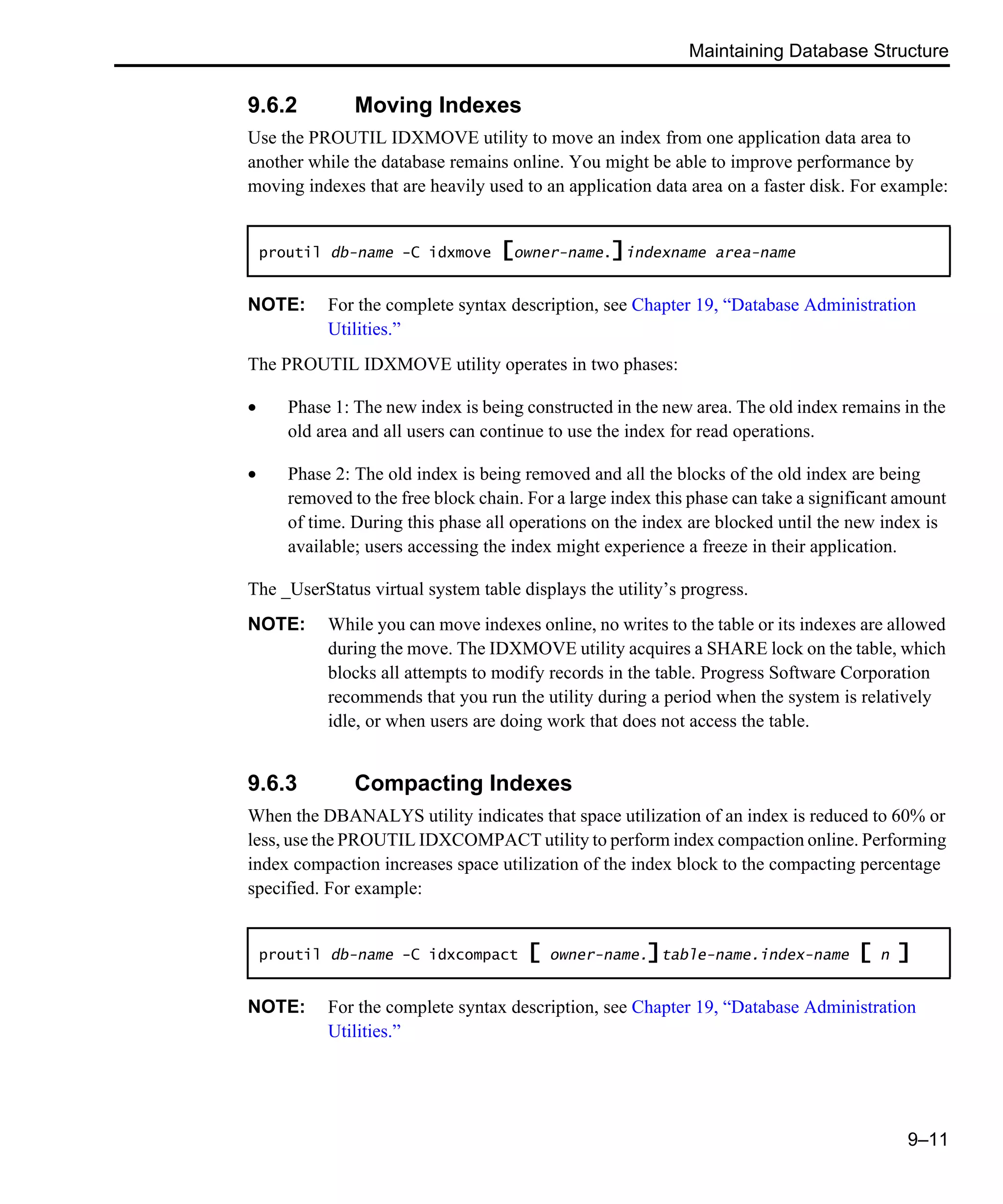 Maintaining Database Structure 9–11 9.6.2 Moving Indexes Use the PROUTIL IDXMOVE utility to move an index from one application data area to another while the database remains online. You might be able to improve performance by moving indexes that are heavily used to an application data area on a faster disk. For example: NOTE: For the complete syntax description, see Chapter 19, “Database Administration Utilities.” The PROUTIL IDXMOVE utility operates in two phases: • Phase 1: The new index is being constructed in the new area. The old index remains in the old area and all users can continue to use the index for read operations. • Phase 2: The old index is being removed and all the blocks of the old index are being removed to the free block chain. For a large index this phase can take a significant amount of time. During this phase all operations on the index are blocked until the new index is available; users accessing the index might experience a freeze in their application. The _UserStatus virtual system table displays the utility’s progress. NOTE: While you can move indexes online, no writes to the table or its indexes are allowed during the move. The IDXMOVE utility acquires a SHARE lock on the table, which blocks all attempts to modify records in the table. Progress Software Corporation recommends that you run the utility during a period when the system is relatively idle, or when users are doing work that does not access the table. 9.6.3 Compacting Indexes When the DBANALYS utility indicates that space utilization of an index is reduced to 60% or less, use the PROUTIL IDXCOMPACT utility to perform index compaction online. Performing index compaction increases space utilization of the index block to the compacting percentage specified. For example: NOTE: For the complete syntax description, see Chapter 19, “Database Administration Utilities.” proutil db-name -C idxmove [owner-name.]indexname area-name proutil db-name -C idxcompact [ owner-name.]table-name.index-name [ n ] 