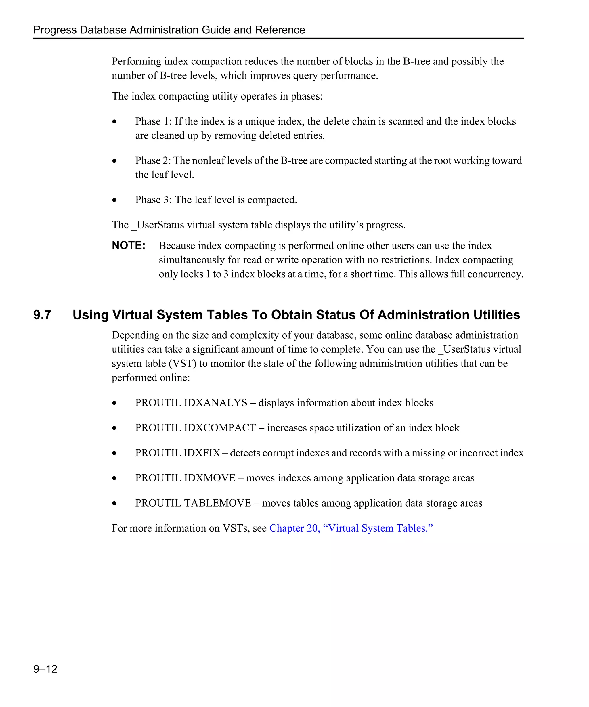 Progress Database Administration Guide and Reference 9–12 Performing index compaction reduces the number of blocks in the B-tree and possibly the number of B-tree levels, which improves query performance. The index compacting utility operates in phases: • Phase 1: If the index is a unique index, the delete chain is scanned and the index blocks are cleaned up by removing deleted entries. • Phase 2: The nonleaf levels of the B-tree are compacted starting at the root working toward the leaf level. • Phase 3: The leaf level is compacted. The _UserStatus virtual system table displays the utility’s progress. NOTE: Because index compacting is performed online other users can use the index simultaneously for read or write operation with no restrictions. Index compacting only locks 1 to 3 index blocks at a time, for a short time. This allows full concurrency. 9.7 Using Virtual System Tables To Obtain Status Of Administration Utilities Depending on the size and complexity of your database, some online database administration utilities can take a significant amount of time to complete. You can use the _UserStatus virtual system table (VST) to monitor the state of the following administration utilities that can be performed online: • PROUTIL IDXANALYS – displays information about index blocks • PROUTIL IDXCOMPACT – increases space utilization of an index block • PROUTIL IDXFIX – detects corrupt indexes and records with a missing or incorrect index • PROUTIL IDXMOVE – moves indexes among application data storage areas • PROUTIL TABLEMOVE – moves tables among application data storage areas For more information on VSTs, see Chapter 20, “Virtual System Tables.” 