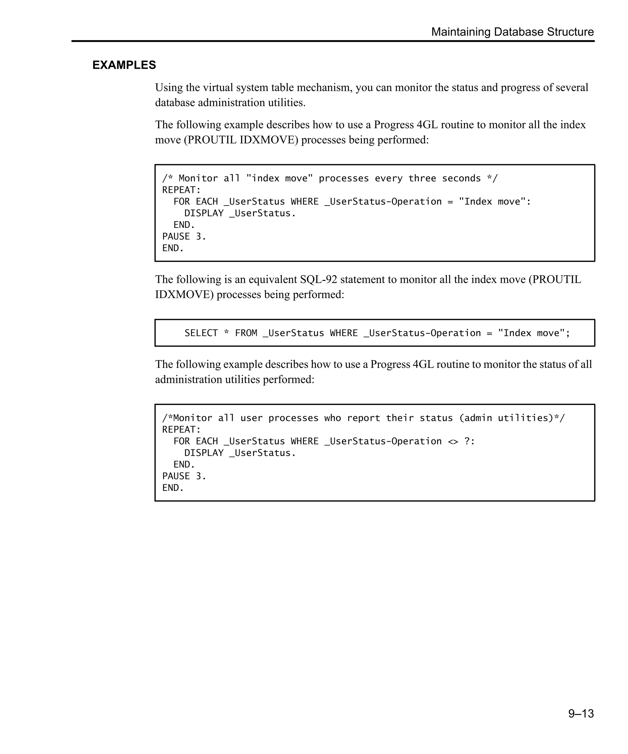 Maintaining Database Structure 9–13 EXAMPLES Using the virtual system table mechanism, you can monitor the status and progress of several database administration utilities. The following example describes how to use a Progress 4GL routine to monitor all the index move (PROUTIL IDXMOVE) processes being performed: The following is an equivalent SQL-92 statement to monitor all the index move (PROUTIL IDXMOVE) processes being performed: The following example describes how to use a Progress 4GL routine to monitor the status of all administration utilities performed: /* Monitor all "index move" processes every three seconds */ REPEAT: FOR EACH _UserStatus WHERE _UserStatus-Operation = "Index move": DISPLAY _UserStatus. END. PAUSE 3. END. SELECT * FROM _UserStatus WHERE _UserStatus-Operation = "Index move"; /*Monitor all user processes who report their status (admin utilities)*/ REPEAT: FOR EACH _UserStatus WHERE _UserStatus-Operation <> ?: DISPLAY _UserStatus. END. PAUSE 3. END. 