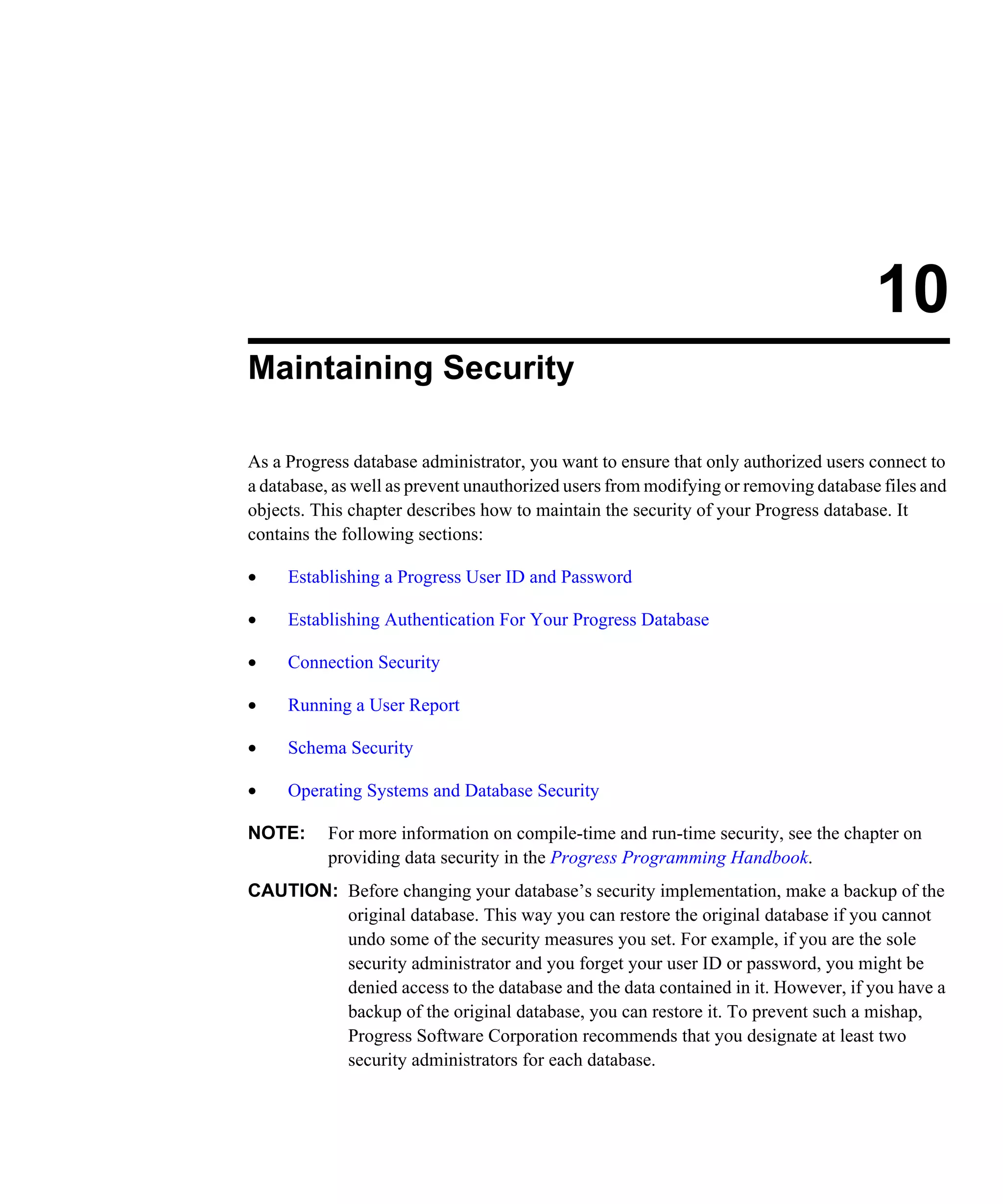 10 Maintaining Security As a Progress database administrator, you want to ensure that only authorized users connect to a database, as well as prevent unauthorized users from modifying or removing database files and objects. This chapter describes how to maintain the security of your Progress database. It contains the following sections: • Establishing a Progress User ID and Password • Establishing Authentication For Your Progress Database • Connection Security • Running a User Report • Schema Security • Operating Systems and Database Security NOTE: For more information on compile-time and run-time security, see the chapter on providing data security in the Progress Programming Handbook. CAUTION: Before changing your database’s security implementation, make a backup of the original database. This way you can restore the original database if you cannot undo some of the security measures you set. For example, if you are the sole security administrator and you forget your user ID or password, you might be denied access to the database and the data contained in it. However, if you have a backup of the original database, you can restore it. To prevent such a mishap, Progress Software Corporation recommends that you designate at least two security administrators for each database. 
