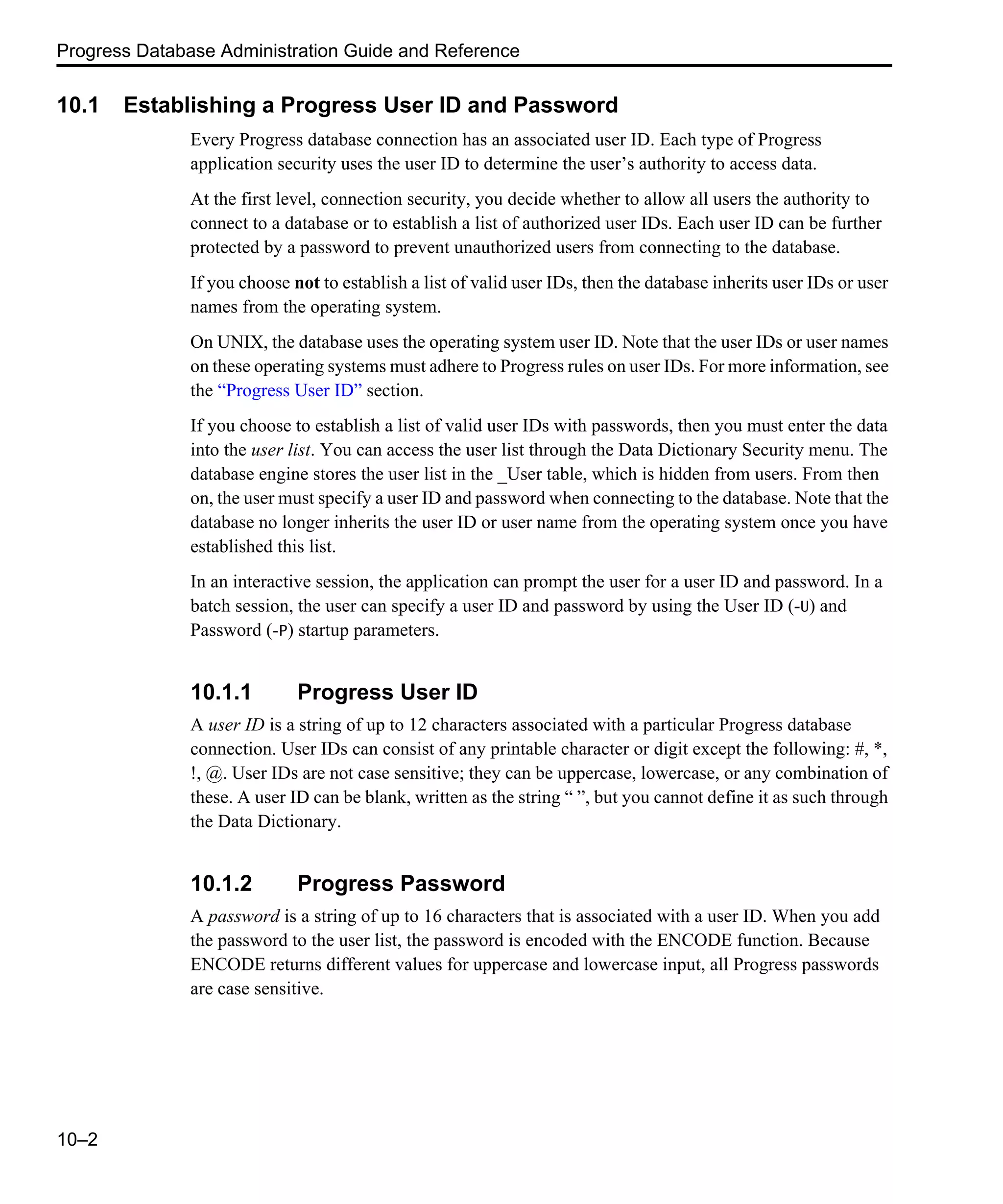 Progress Database Administration Guide and Reference 10–2 10.1 Establishing a Progress User ID and Password Every Progress database connection has an associated user ID. Each type of Progress application security uses the user ID to determine the user’s authority to access data. At the first level, connection security, you decide whether to allow all users the authority to connect to a database or to establish a list of authorized user IDs. Each user ID can be further protected by a password to prevent unauthorized users from connecting to the database. If you choose not to establish a list of valid user IDs, then the database inherits user IDs or user names from the operating system. On UNIX, the database uses the operating system user ID. Note that the user IDs or user names on these operating systems must adhere to Progress rules on user IDs. For more information, see the “Progress User ID” section. If you choose to establish a list of valid user IDs with passwords, then you must enter the data into the user list. You can access the user list through the Data Dictionary Security menu. The database engine stores the user list in the _User table, which is hidden from users. From then on, the user must specify a user ID and password when connecting to the database. Note that the database no longer inherits the user ID or user name from the operating system once you have established this list. In an interactive session, the application can prompt the user for a user ID and password. In a batch session, the user can specify a user ID and password by using the User ID (-U) and Password (-P) startup parameters. 10.1.1 Progress User ID A user ID is a string of up to 12 characters associated with a particular Progress database connection. User IDs can consist of any printable character or digit except the following: #, *, !, @. User IDs are not case sensitive; they can be uppercase, lowercase, or any combination of these. A user ID can be blank, written as the string “ ”, but you cannot define it as such through the Data Dictionary. 10.1.2 Progress Password A password is a string of up to 16 characters that is associated with a user ID. When you add the password to the user list, the password is encoded with the ENCODE function. Because ENCODE returns different values for uppercase and lowercase input, all Progress passwords are case sensitive. 