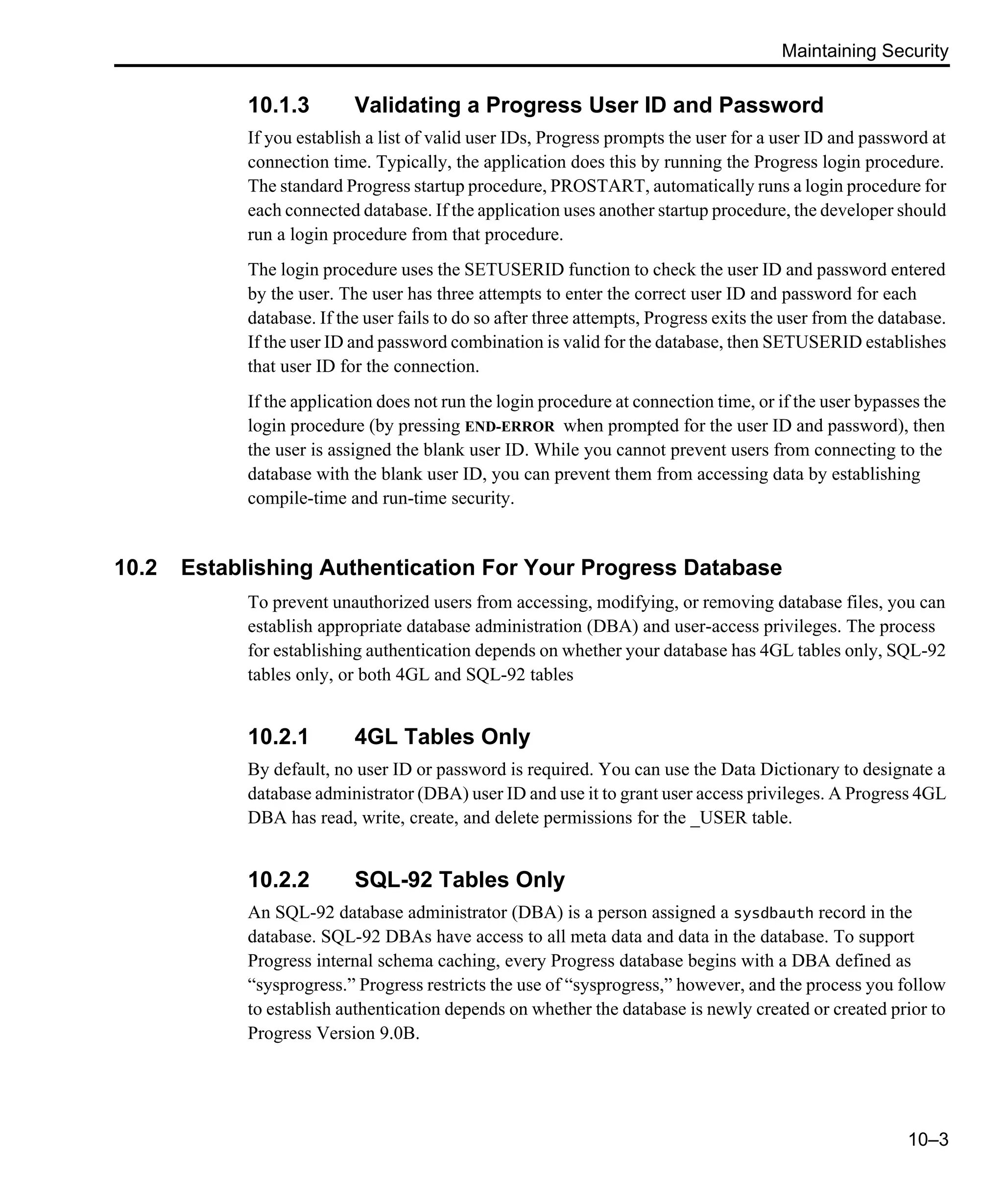 Maintaining Security 10–3 10.1.3 Validating a Progress User ID and Password If you establish a list of valid user IDs, Progress prompts the user for a user ID and password at connection time. Typically, the application does this by running the Progress login procedure. The standard Progress startup procedure, PROSTART, automatically runs a login procedure for each connected database. If the application uses another startup procedure, the developer should run a login procedure from that procedure. The login procedure uses the SETUSERID function to check the user ID and password entered by the user. The user has three attempts to enter the correct user ID and password for each database. If the user fails to do so after three attempts, Progress exits the user from the database. If the user ID and password combination is valid for the database, then SETUSERID establishes that user ID for the connection. If the application does not run the login procedure at connection time, or if the user bypasses the login procedure (by pressing END-ERROR when prompted for the user ID and password), then the user is assigned the blank user ID. While you cannot prevent users from connecting to the database with the blank user ID, you can prevent them from accessing data by establishing compile-time and run-time security. 10.2 Establishing Authentication For Your Progress Database To prevent unauthorized users from accessing, modifying, or removing database files, you can establish appropriate database administration (DBA) and user-access privileges. The process for establishing authentication depends on whether your database has 4GL tables only, SQL-92 tables only, or both 4GL and SQL-92 tables 10.2.1 4GL Tables Only By default, no user ID or password is required. You can use the Data Dictionary to designate a database administrator (DBA) user ID and use it to grant user access privileges. A Progress 4GL DBA has read, write, create, and delete permissions for the _USER table. 10.2.2 SQL-92 Tables Only An SQL-92 database administrator (DBA) is a person assigned a sysdbauth record in the database. SQL-92 DBAs have access to all meta data and data in the database. To support Progress internal schema caching, every Progress database begins with a DBA defined as “sysprogress.” Progress restricts the use of “sysprogress,” however, and the process you follow to establish authentication depends on whether the database is newly created or created prior to Progress Version 9.0B. 