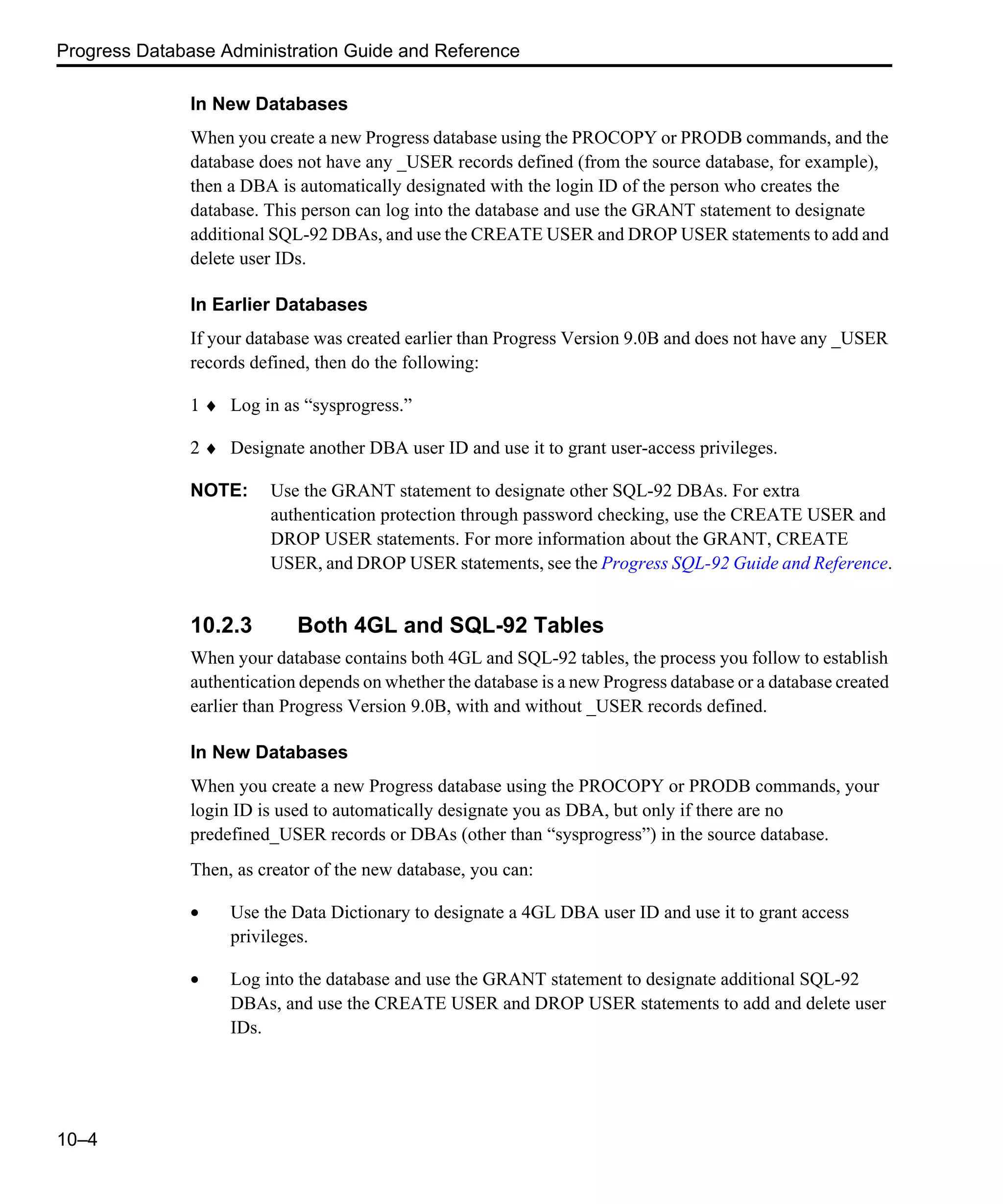 Progress Database Administration Guide and Reference 10–4 In New Databases When you create a new Progress database using the PROCOPY or PRODB commands, and the database does not have any _USER records defined (from the source database, for example), then a DBA is automatically designated with the login ID of the person who creates the database. This person can log into the database and use the GRANT statement to designate additional SQL-92 DBAs, and use the CREATE USER and DROP USER statements to add and delete user IDs. In Earlier Databases If your database was created earlier than Progress Version 9.0B and does not have any _USER records defined, then do the following: 1 ♦ Log in as “sysprogress.” 2 ♦ Designate another DBA user ID and use it to grant user-access privileges. NOTE: Use the GRANT statement to designate other SQL-92 DBAs. For extra authentication protection through password checking, use the CREATE USER and DROP USER statements. For more information about the GRANT, CREATE USER, and DROP USER statements, see the Progress SQL-92 Guide and Reference. 10.2.3 Both 4GL and SQL-92 Tables When your database contains both 4GL and SQL-92 tables, the process you follow to establish authentication depends on whether the database is a new Progress database or a database created earlier than Progress Version 9.0B, with and without _USER records defined. In New Databases When you create a new Progress database using the PROCOPY or PRODB commands, your login ID is used to automatically designate you as DBA, but only if there are no predefined_USER records or DBAs (other than “sysprogress”) in the source database. Then, as creator of the new database, you can: • Use the Data Dictionary to designate a 4GL DBA user ID and use it to grant access privileges. • Log into the database and use the GRANT statement to designate additional SQL-92 DBAs, and use the CREATE USER and DROP USER statements to add and delete user IDs. 