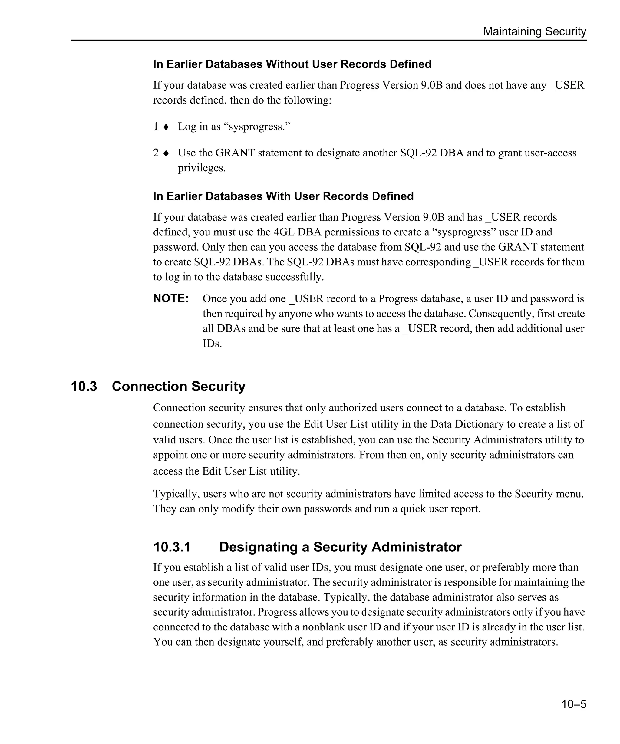 Maintaining Security 10–5 In Earlier Databases Without User Records Defined If your database was created earlier than Progress Version 9.0B and does not have any _USER records defined, then do the following: 1 ♦ Log in as “sysprogress.” 2 ♦ Use the GRANT statement to designate another SQL-92 DBA and to grant user-access privileges. In Earlier Databases With User Records Defined If your database was created earlier than Progress Version 9.0B and has _USER records defined, you must use the 4GL DBA permissions to create a “sysprogress” user ID and password. Only then can you access the database from SQL-92 and use the GRANT statement to create SQL-92 DBAs. The SQL-92 DBAs must have corresponding _USER records for them to log in to the database successfully. NOTE: Once you add one _USER record to a Progress database, a user ID and password is then required by anyone who wants to access the database. Consequently, first create all DBAs and be sure that at least one has a _USER record, then add additional user IDs. 10.3 Connection Security Connection security ensures that only authorized users connect to a database. To establish connection security, you use the Edit User List utility in the Data Dictionary to create a list of valid users. Once the user list is established, you can use the Security Administrators utility to appoint one or more security administrators. From then on, only security administrators can access the Edit User List utility. Typically, users who are not security administrators have limited access to the Security menu. They can only modify their own passwords and run a quick user report. 10.3.1 Designating a Security Administrator If you establish a list of valid user IDs, you must designate one user, or preferably more than one user, as security administrator. The security administrator is responsible for maintaining the security information in the database. Typically, the database administrator also serves as security administrator. Progress allows you to designate security administrators only if you have connected to the database with a nonblank user ID and if your user ID is already in the user list. You can then designate yourself, and preferably another user, as security administrators. 