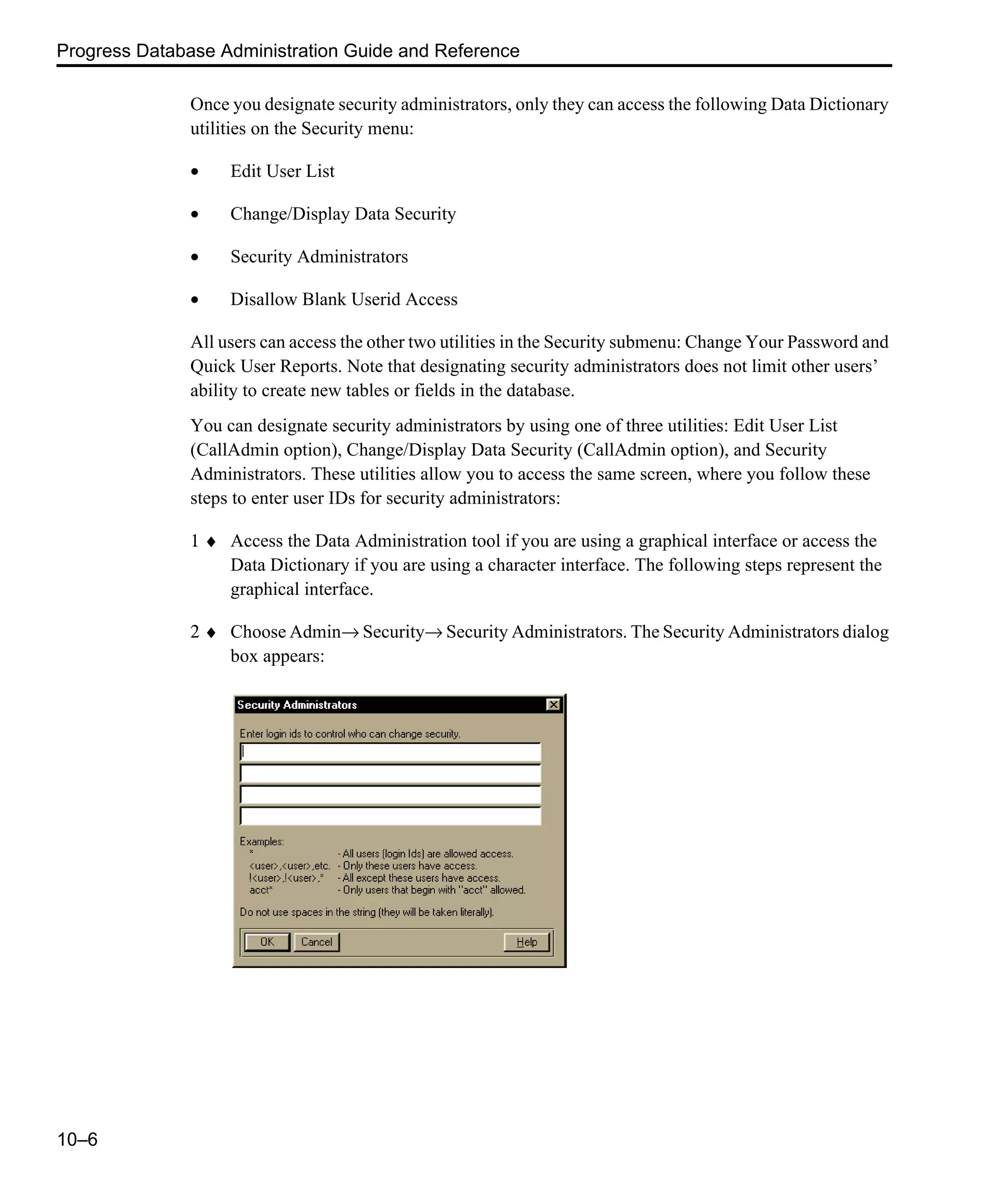 Progress Database Administration Guide and Reference 10–6 Once you designate security administrators, only they can access the following Data Dictionary utilities on the Security menu: • Edit User List • Change/Display Data Security • Security Administrators • Disallow Blank Userid Access All users can access the other two utilities in the Security submenu: Change Your Password and Quick User Reports. Note that designating security administrators does not limit other users’ ability to create new tables or fields in the database. You can designate security administrators by using one of three utilities: Edit User List (CallAdmin option), Change/Display Data Security (CallAdmin option), and Security Administrators. These utilities allow you to access the same screen, where you follow these steps to enter user IDs for security administrators: 1 ♦ Access the Data Administration tool if you are using a graphical interface or access the Data Dictionary if you are using a character interface. The following steps represent the graphical interface. 2 ♦ Choose Admin→ Security→ Security Administrators. The Security Administrators dialog box appears: 