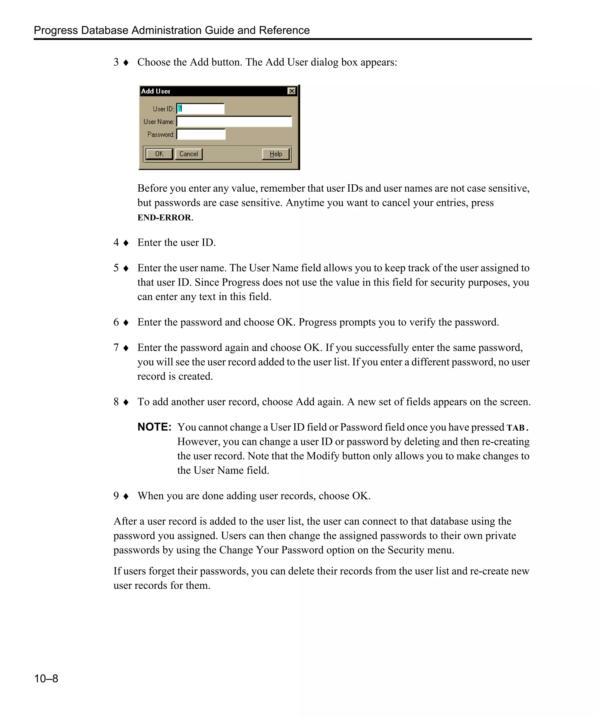 Progress Database Administration Guide and Reference 10–8 3 ♦ Choose the Add button. The Add User dialog box appears: Before you enter any value, remember that user IDs and user names are not case sensitive, but passwords are case sensitive. Anytime you want to cancel your entries, press END-ERROR. 4 ♦ Enter the user ID. 5 ♦ Enter the user name. The User Name field allows you to keep track of the user assigned to that user ID. Since Progress does not use the value in this field for security purposes, you can enter any text in this field. 6 ♦ Enter the password and choose OK. Progress prompts you to verify the password. 7 ♦ Enter the password again and choose OK. If you successfully enter the same password, you will see the user record added to the user list. If you enter a different password, no user record is created. 8 ♦ To add another user record, choose Add again. A new set of fields appears on the screen. NOTE: You cannot change a User ID field or Password field once you have pressed TAB. However, you can change a user ID or password by deleting and then re-creating the user record. Note that the Modify button only allows you to make changes to the User Name field. 9 ♦ When you are done adding user records, choose OK. After a user record is added to the user list, the user can connect to that database using the password you assigned. Users can then change the assigned passwords to their own private passwords by using the Change Your Password option on the Security menu. If users forget their passwords, you can delete their records from the user list and re-create new user records for them. 