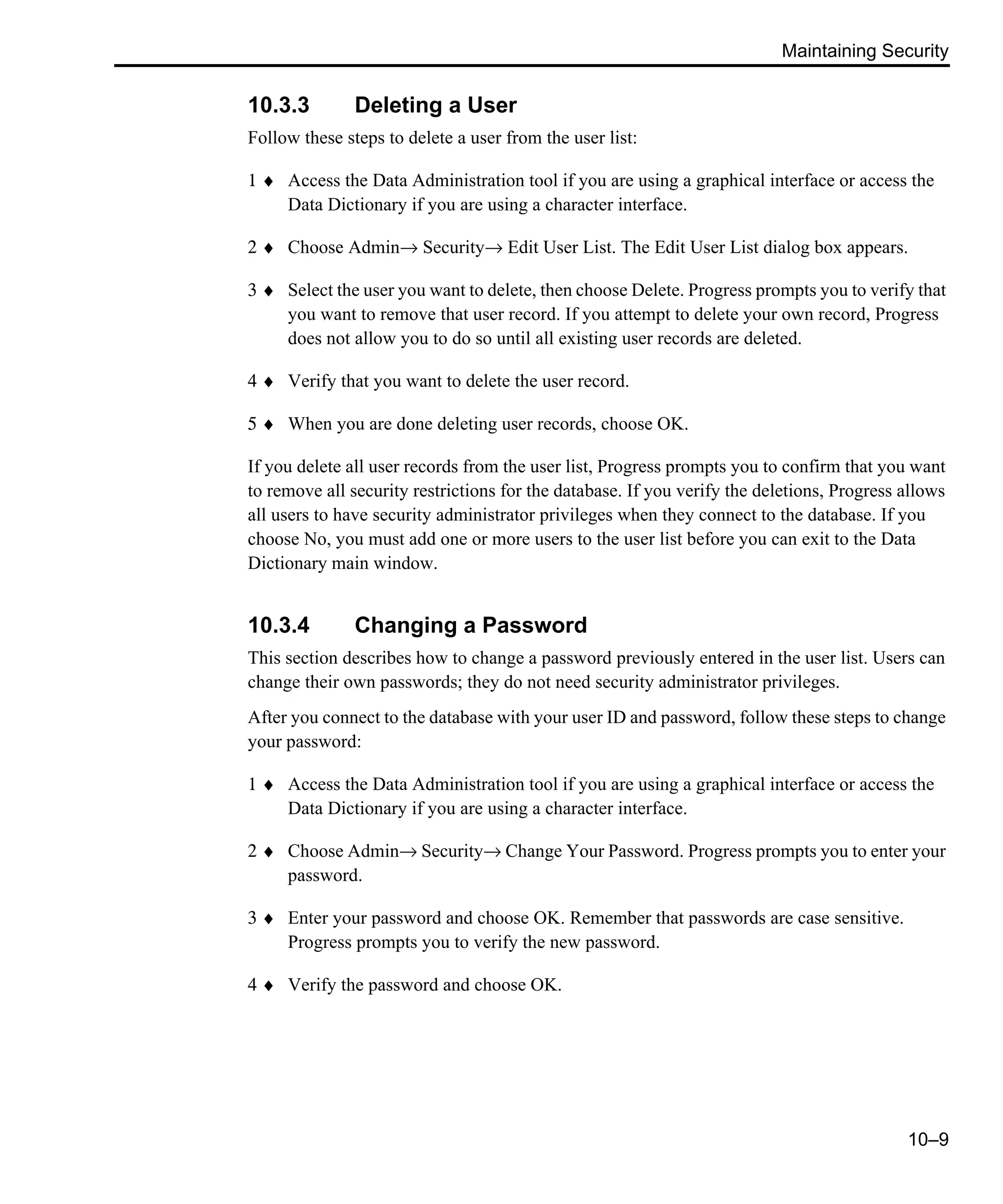 Maintaining Security 10–9 10.3.3 Deleting a User Follow these steps to delete a user from the user list: 1 ♦ Access the Data Administration tool if you are using a graphical interface or access the Data Dictionary if you are using a character interface. 2 ♦ Choose Admin→ Security→ Edit User List. The Edit User List dialog box appears. 3 ♦ Select the user you want to delete, then choose Delete. Progress prompts you to verify that you want to remove that user record. If you attempt to delete your own record, Progress does not allow you to do so until all existing user records are deleted. 4 ♦ Verify that you want to delete the user record. 5 ♦ When you are done deleting user records, choose OK. If you delete all user records from the user list, Progress prompts you to confirm that you want to remove all security restrictions for the database. If you verify the deletions, Progress allows all users to have security administrator privileges when they connect to the database. If you choose No, you must add one or more users to the user list before you can exit to the Data Dictionary main window. 10.3.4 Changing a Password This section describes how to change a password previously entered in the user list. Users can change their own passwords; they do not need security administrator privileges. After you connect to the database with your user ID and password, follow these steps to change your password: 1 ♦ Access the Data Administration tool if you are using a graphical interface or access the Data Dictionary if you are using a character interface. 2 ♦ Choose Admin→ Security→ Change Your Password. Progress prompts you to enter your password. 3 ♦ Enter your password and choose OK. Remember that passwords are case sensitive. Progress prompts you to verify the new password. 4 ♦ Verify the password and choose OK. 