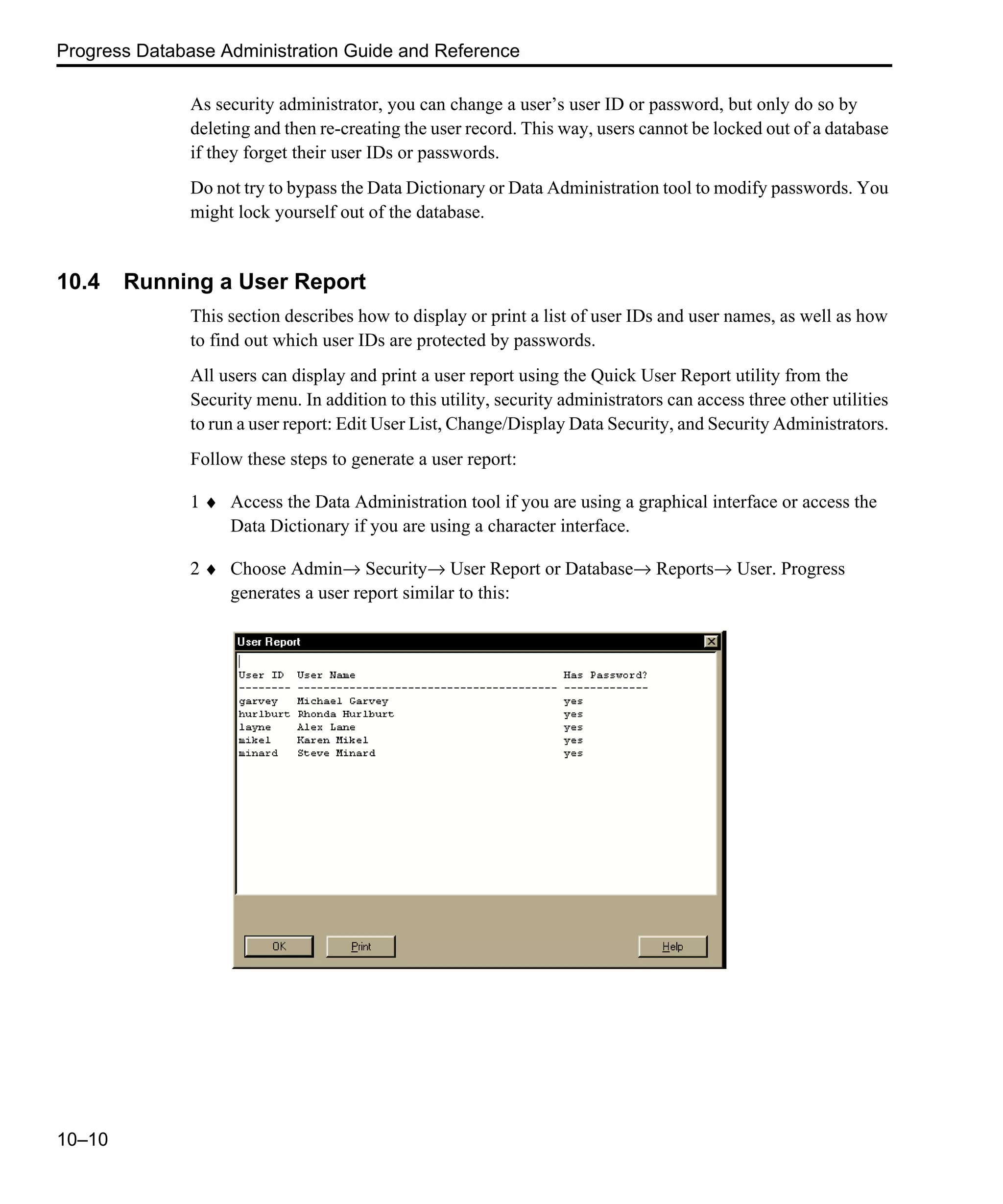 Progress Database Administration Guide and Reference 10–10 As security administrator, you can change a user’s user ID or password, but only do so by deleting and then re-creating the user record. This way, users cannot be locked out of a database if they forget their user IDs or passwords. Do not try to bypass the Data Dictionary or Data Administration tool to modify passwords. You might lock yourself out of the database. 10.4 Running a User Report This section describes how to display or print a list of user IDs and user names, as well as how to find out which user IDs are protected by passwords. All users can display and print a user report using the Quick User Report utility from the Security menu. In addition to this utility, security administrators can access three other utilities to run a user report: Edit User List, Change/Display Data Security, and Security Administrators. Follow these steps to generate a user report: 1 ♦ Access the Data Administration tool if you are using a graphical interface or access the Data Dictionary if you are using a character interface. 2 ♦ Choose Admin→ Security→ User Report or Database→ Reports→ User. Progress generates a user report similar to this: 
