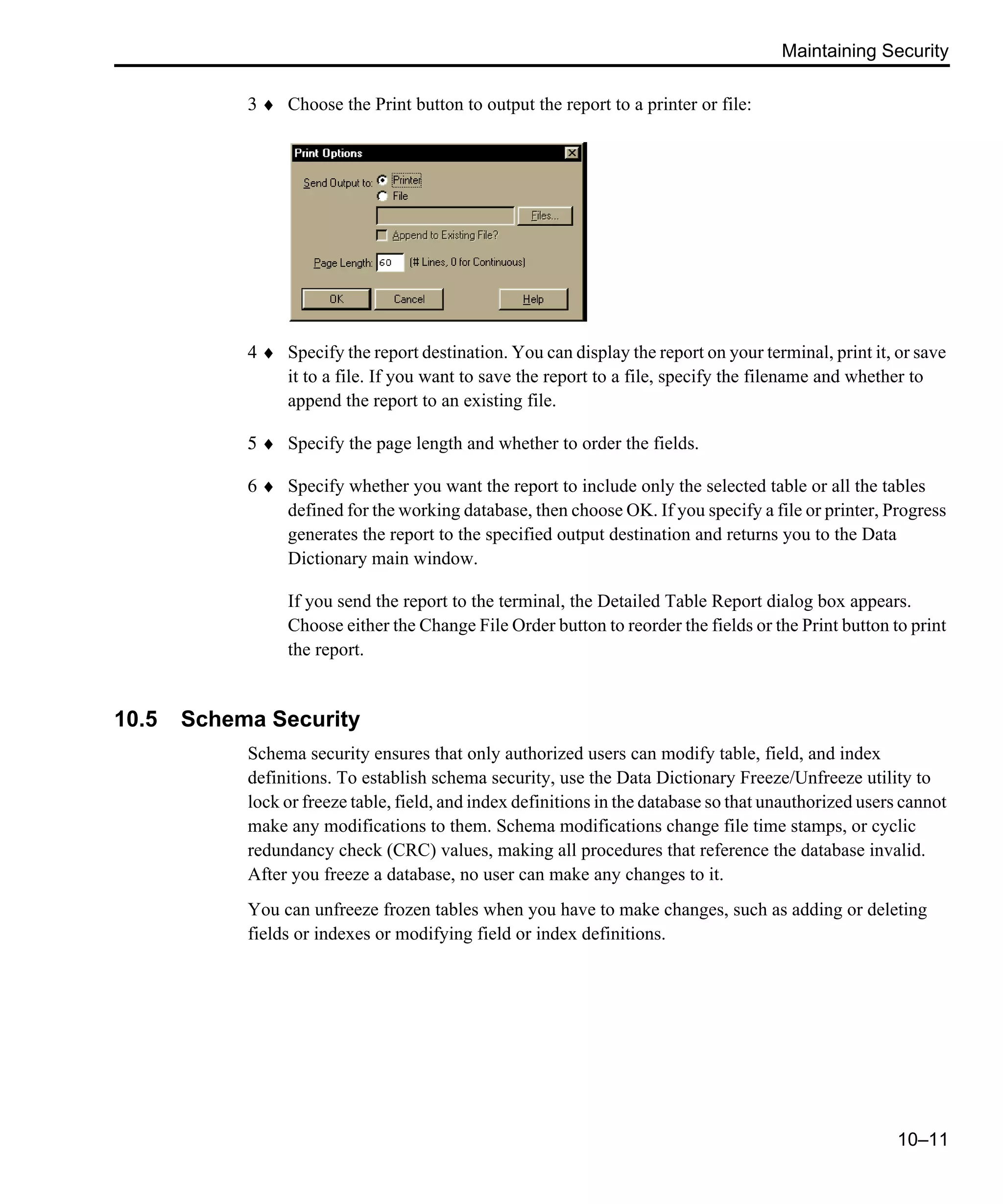 Maintaining Security 10–11 3 ♦ Choose the Print button to output the report to a printer or file: 4 ♦ Specify the report destination. You can display the report on your terminal, print it, or save it to a file. If you want to save the report to a file, specify the filename and whether to append the report to an existing file. 5 ♦ Specify the page length and whether to order the fields. 6 ♦ Specify whether you want the report to include only the selected table or all the tables defined for the working database, then choose OK. If you specify a file or printer, Progress generates the report to the specified output destination and returns you to the Data Dictionary main window. If you send the report to the terminal, the Detailed Table Report dialog box appears. Choose either the Change File Order button to reorder the fields or the Print button to print the report. 10.5 Schema Security Schema security ensures that only authorized users can modify table, field, and index definitions. To establish schema security, use the Data Dictionary Freeze/Unfreeze utility to lock or freeze table, field, and index definitions in the database so that unauthorized users cannot make any modifications to them. Schema modifications change file time stamps, or cyclic redundancy check (CRC) values, making all procedures that reference the database invalid. After you freeze a database, no user can make any changes to it. You can unfreeze frozen tables when you have to make changes, such as adding or deleting fields or indexes or modifying field or index definitions. 