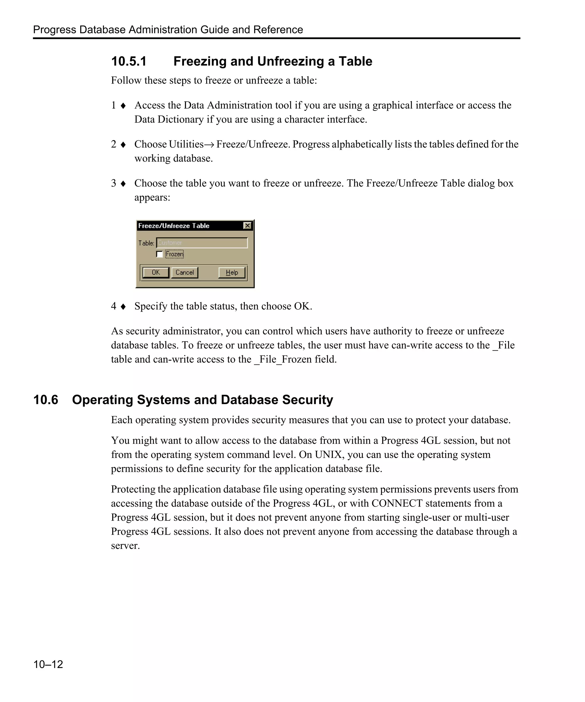 Progress Database Administration Guide and Reference 10–12 10.5.1 Freezing and Unfreezing a Table Follow these steps to freeze or unfreeze a table: 1 ♦ Access the Data Administration tool if you are using a graphical interface or access the Data Dictionary if you are using a character interface. 2 ♦ Choose Utilities→ Freeze/Unfreeze. Progress alphabetically lists the tables defined for the working database. 3 ♦ Choose the table you want to freeze or unfreeze. The Freeze/Unfreeze Table dialog box appears: 4 ♦ Specify the table status, then choose OK. As security administrator, you can control which users have authority to freeze or unfreeze database tables. To freeze or unfreeze tables, the user must have can-write access to the _File table and can-write access to the _File_Frozen field. 10.6 Operating Systems and Database Security Each operating system provides security measures that you can use to protect your database. You might want to allow access to the database from within a Progress 4GL session, but not from the operating system command level. On UNIX, you can use the operating system permissions to define security for the application database file. Protecting the application database file using operating system permissions prevents users from accessing the database outside of the Progress 4GL, or with CONNECT statements from a Progress 4GL session, but it does not prevent anyone from starting single-user or multi-user Progress 4GL sessions. It also does not prevent anyone from accessing the database through a server. 