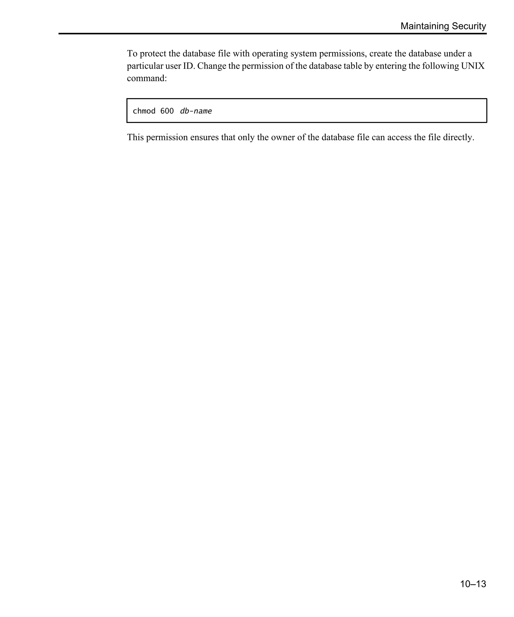 Maintaining Security 10–13 To protect the database file with operating system permissions, create the database under a particular user ID. Change the permission of the database table by entering the following UNIX command: This permission ensures that only the owner of the database file can access the file directly. chmod 600 db-name 