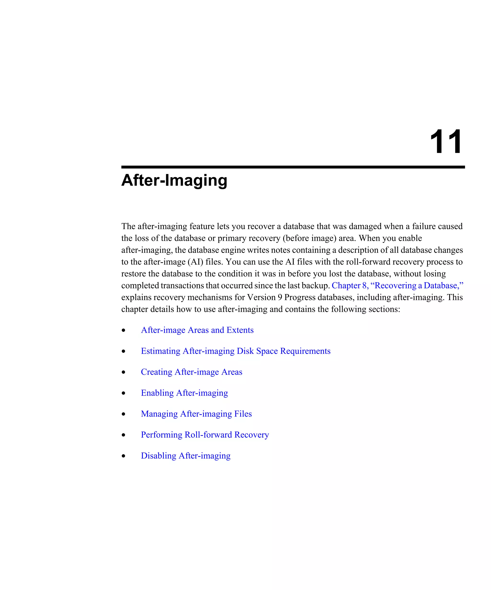 11 After-Imaging The after-imaging feature lets you recover a database that was damaged when a failure caused the loss of the database or primary recovery (before image) area. When you enable after-imaging, the database engine writes notes containing a description of all database changes to the after-image (AI) files. You can use the AI files with the roll-forward recovery process to restore the database to the condition it was in before you lost the database, without losing completed transactions that occurred since the last backup. Chapter 8, “Recovering a Database,” explains recovery mechanisms for Version 9 Progress databases, including after-imaging. This chapter details how to use after-imaging and contains the following sections: • After-image Areas and Extents • Estimating After-imaging Disk Space Requirements • Creating After-image Areas • Enabling After-imaging • Managing After-imaging Files • Performing Roll-forward Recovery • Disabling After-imaging 