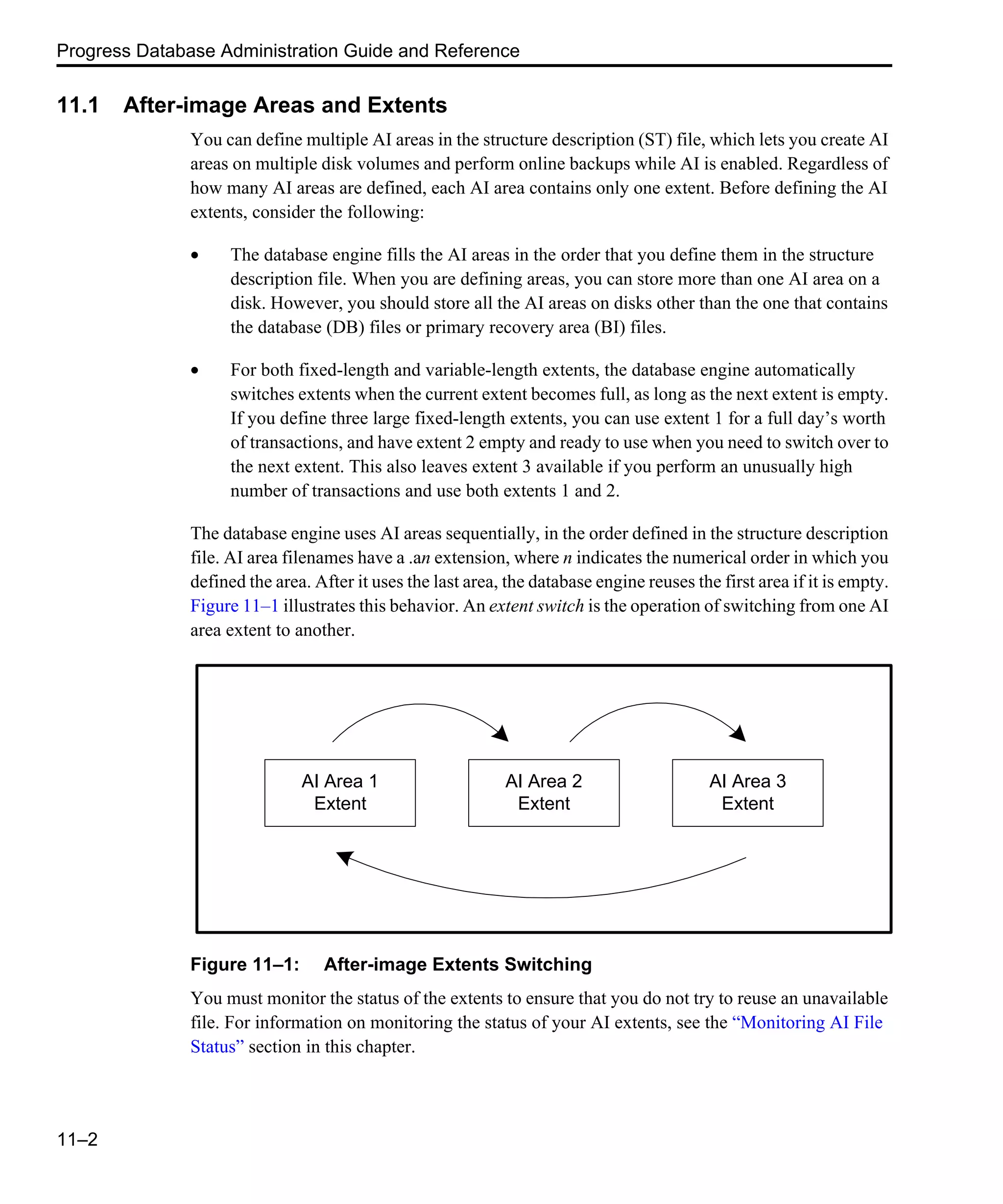 Progress Database Administration Guide and Reference 11–2 11.1 After-image Areas and Extents You can define multiple AI areas in the structure description (ST) file, which lets you create AI areas on multiple disk volumes and perform online backups while AI is enabled. Regardless of how many AI areas are defined, each AI area contains only one extent. Before defining the AI extents, consider the following: • The database engine fills the AI areas in the order that you define them in the structure description file. When you are defining areas, you can store more than one AI area on a disk. However, you should store all the AI areas on disks other than the one that contains the database (DB) files or primary recovery area (BI) files. • For both fixed-length and variable-length extents, the database engine automatically switches extents when the current extent becomes full, as long as the next extent is empty. If you define three large fixed-length extents, you can use extent 1 for a full day’s worth of transactions, and have extent 2 empty and ready to use when you need to switch over to the next extent. This also leaves extent 3 available if you perform an unusually high number of transactions and use both extents 1 and 2. The database engine uses AI areas sequentially, in the order defined in the structure description file. AI area filenames have a .an extension, where n indicates the numerical order in which you defined the area. After it uses the last area, the database engine reuses the first area if it is empty. Figure 11–1 illustrates this behavior. An extent switch is the operation of switching from one AI area extent to another. Figure 11–1: After-image Extents Switching You must monitor the status of the extents to ensure that you do not try to reuse an unavailable file. For information on monitoring the status of your AI extents, see the “Monitoring AI File Status” section in this chapter. AI Area 1 Extent AI Area 2 Extent AI Area 3 Extent 