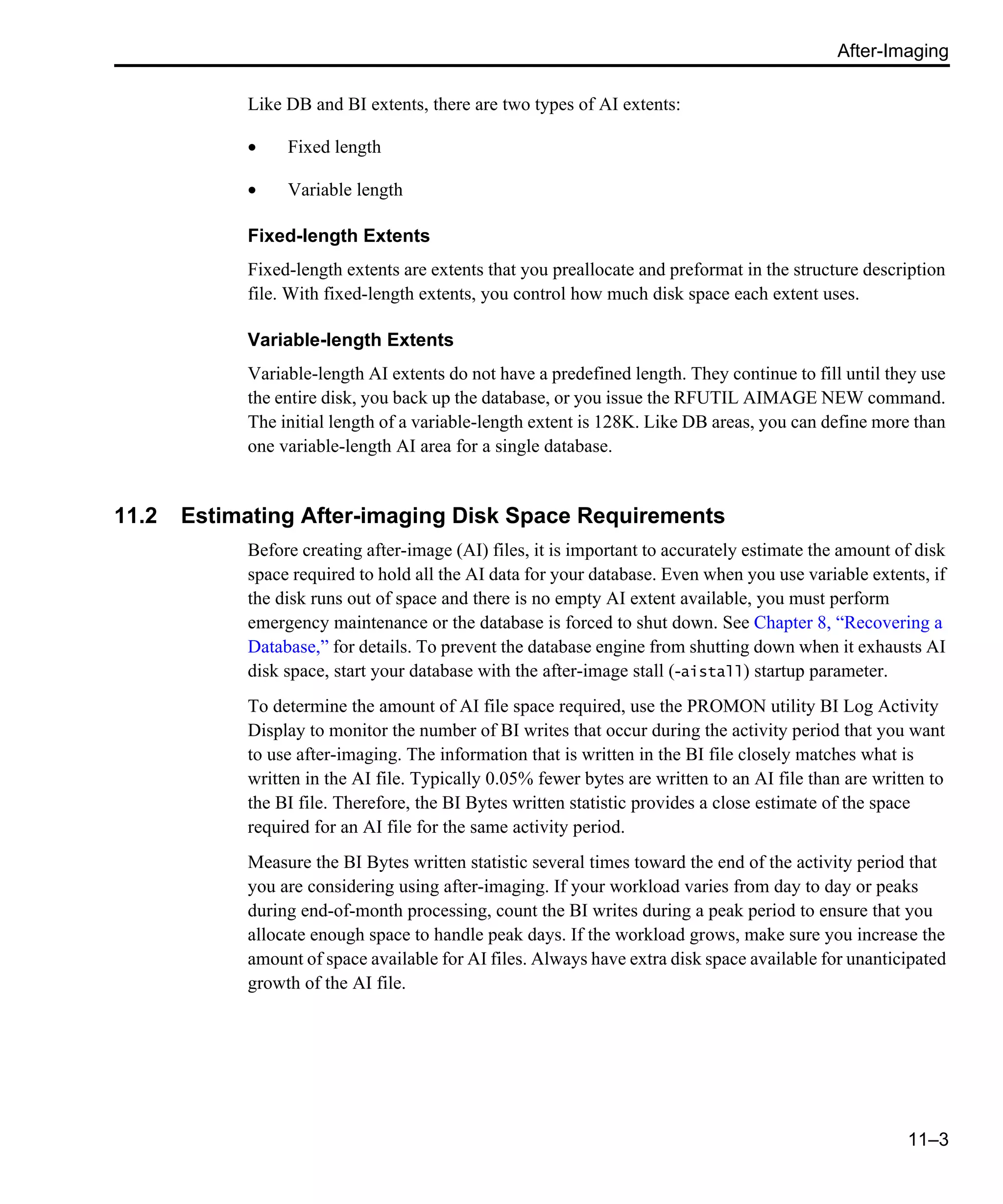 After-Imaging 11–3 Like DB and BI extents, there are two types of AI extents: • Fixed length • Variable length Fixed-length Extents Fixed-length extents are extents that you preallocate and preformat in the structure description file. With fixed-length extents, you control how much disk space each extent uses. Variable-length Extents Variable-length AI extents do not have a predefined length. They continue to fill until they use the entire disk, you back up the database, or you issue the RFUTIL AIMAGE NEW command. The initial length of a variable-length extent is 128K. Like DB areas, you can define more than one variable-length AI area for a single database. 11.2 Estimating After-imaging Disk Space Requirements Before creating after-image (AI) files, it is important to accurately estimate the amount of disk space required to hold all the AI data for your database. Even when you use variable extents, if the disk runs out of space and there is no empty AI extent available, you must perform emergency maintenance or the database is forced to shut down. See Chapter 8, “Recovering a Database,” for details. To prevent the database engine from shutting down when it exhausts AI disk space, start your database with the after-image stall (-aistall) startup parameter. To determine the amount of AI file space required, use the PROMON utility BI Log Activity Display to monitor the number of BI writes that occur during the activity period that you want to use after-imaging. The information that is written in the BI file closely matches what is written in the AI file. Typically 0.05% fewer bytes are written to an AI file than are written to the BI file. Therefore, the BI Bytes written statistic provides a close estimate of the space required for an AI file for the same activity period. Measure the BI Bytes written statistic several times toward the end of the activity period that you are considering using after-imaging. If your workload varies from day to day or peaks during end-of-month processing, count the BI writes during a peak period to ensure that you allocate enough space to handle peak days. If the workload grows, make sure you increase the amount of space available for AI files. Always have extra disk space available for unanticipated growth of the AI file. 