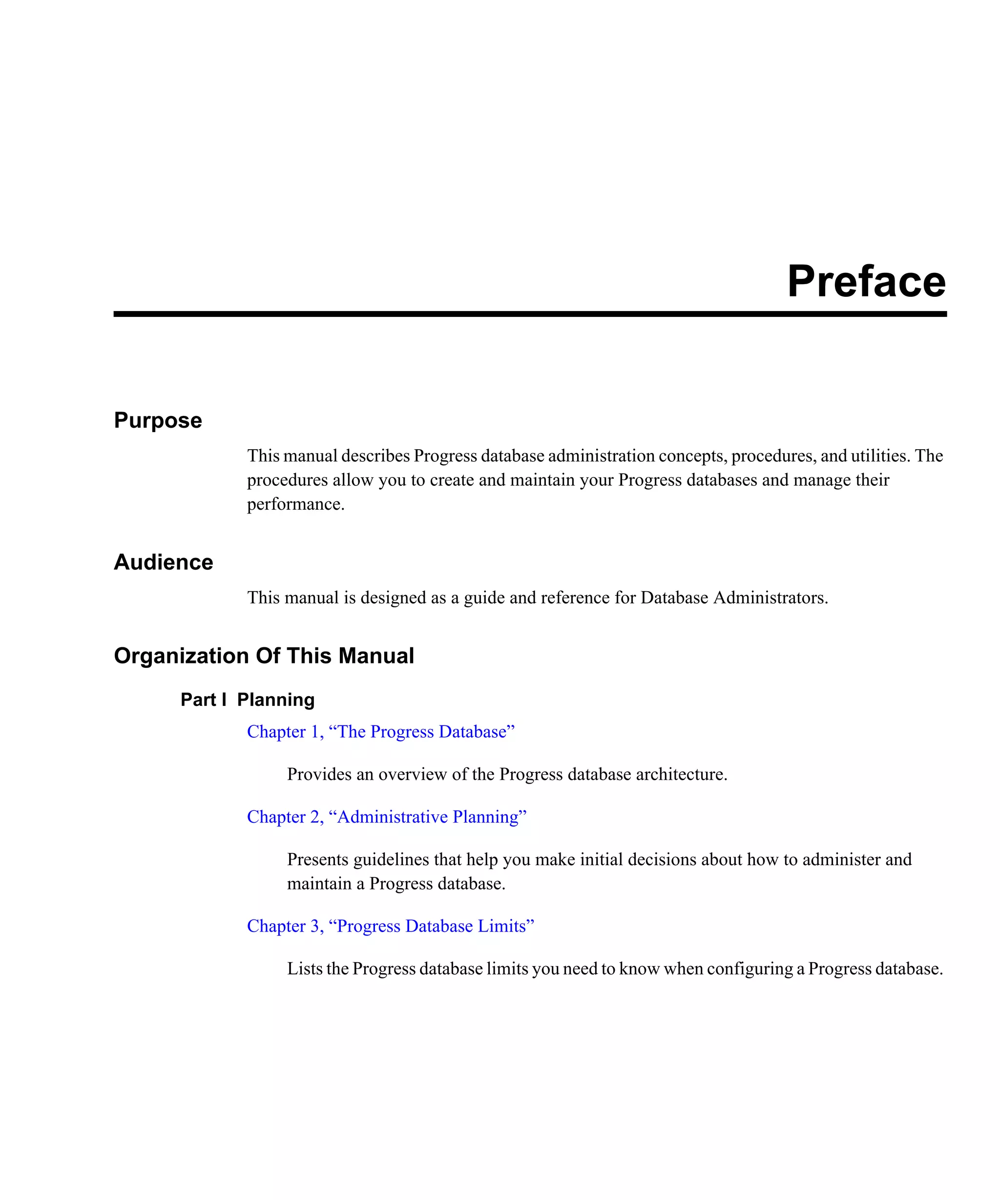 Preface Purpose This manual describes Progress database administration concepts, procedures, and utilities. The procedures allow you to create and maintain your Progress databases and manage their performance. Audience This manual is designed as a guide and reference for Database Administrators. Organization Of This Manual Part I Planning Chapter 1, “The Progress Database” Provides an overview of the Progress database architecture. Chapter 2, “Administrative Planning” Presents guidelines that help you make initial decisions about how to administer and maintain a Progress database. Chapter 3, “Progress Database Limits” Lists the Progress database limits you need to know when configuring a Progress database. 