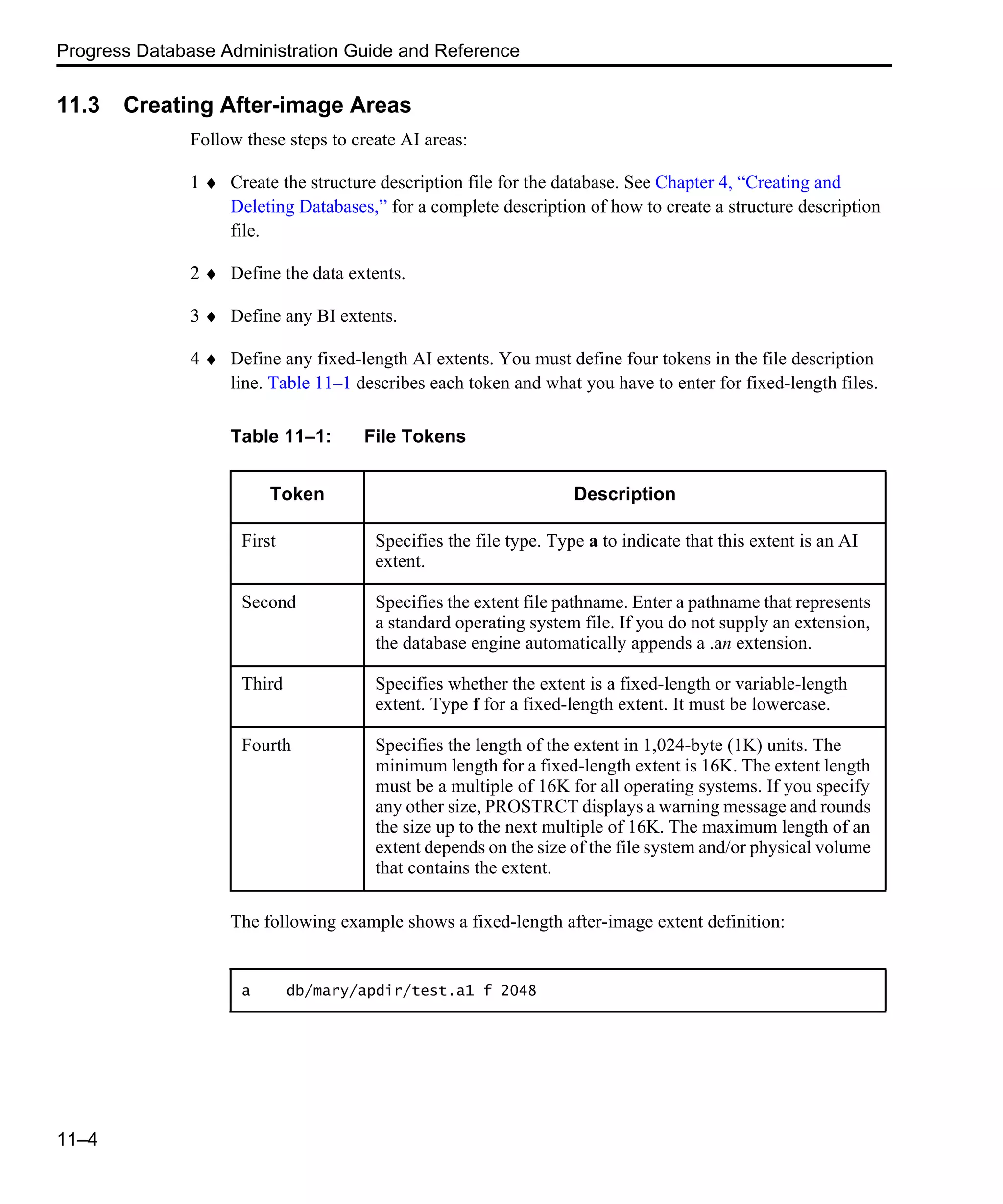 Progress Database Administration Guide and Reference 11–4 11.3 Creating After-image Areas Follow these steps to create AI areas: 1 ♦ Create the structure description file for the database. See Chapter 4, “Creating and Deleting Databases,” for a complete description of how to create a structure description file. 2 ♦ Define the data extents. 3 ♦ Define any BI extents. 4 ♦ Define any fixed-length AI extents. You must define four tokens in the file description line. Table 11–1 describes each token and what you have to enter for fixed-length files. The following example shows a fixed-length after-image extent definition: Table 11–1: File Tokens Token Description First Specifies the file type. Type a to indicate that this extent is an AI extent. Second Specifies the extent file pathname. Enter a pathname that represents a standard operating system file. If you do not supply an extension, the database engine automatically appends a .an extension. Third Specifies whether the extent is a fixed-length or variable-length extent. Type f for a fixed-length extent. It must be lowercase. Fourth Specifies the length of the extent in 1,024-byte (1K) units. The minimum length for a fixed-length extent is 16K. The extent length must be a multiple of 16K for all operating systems. If you specify any other size, PROSTRCT displays a warning message and rounds the size up to the next multiple of 16K. The maximum length of an extent depends on the size of the file system and/or physical volume that contains the extent. a db/mary/apdir/test.a1 f 2048 