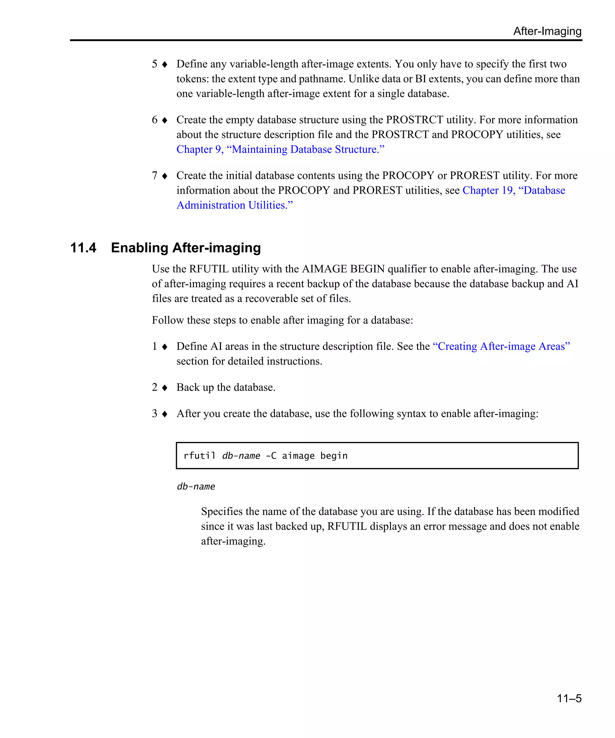 After-Imaging 11–5 5 ♦ Define any variable-length after-image extents. You only have to specify the first two tokens: the extent type and pathname. Unlike data or BI extents, you can define more than one variable-length after-image extent for a single database. 6 ♦ Create the empty database structure using the PROSTRCT utility. For more information about the structure description file and the PROSTRCT and PROCOPY utilities, see Chapter 9, “Maintaining Database Structure.” 7 ♦ Create the initial database contents using the PROCOPY or PROREST utility. For more information about the PROCOPY and PROREST utilities, see Chapter 19, “Database Administration Utilities.” 11.4 Enabling After-imaging Use the RFUTIL utility with the AIMAGE BEGIN qualifier to enable after-imaging. The use of after-imaging requires a recent backup of the database because the database backup and AI files are treated as a recoverable set of files. Follow these steps to enable after imaging for a database: 1 ♦ Define AI areas in the structure description file. See the “Creating After-image Areas” section for detailed instructions. 2 ♦ Back up the database. 3 ♦ After you create the database, use the following syntax to enable after-imaging: db-name Specifies the name of the database you are using. If the database has been modified since it was last backed up, RFUTIL displays an error message and does not enable after-imaging. rfutil db-name -C aimage begin 