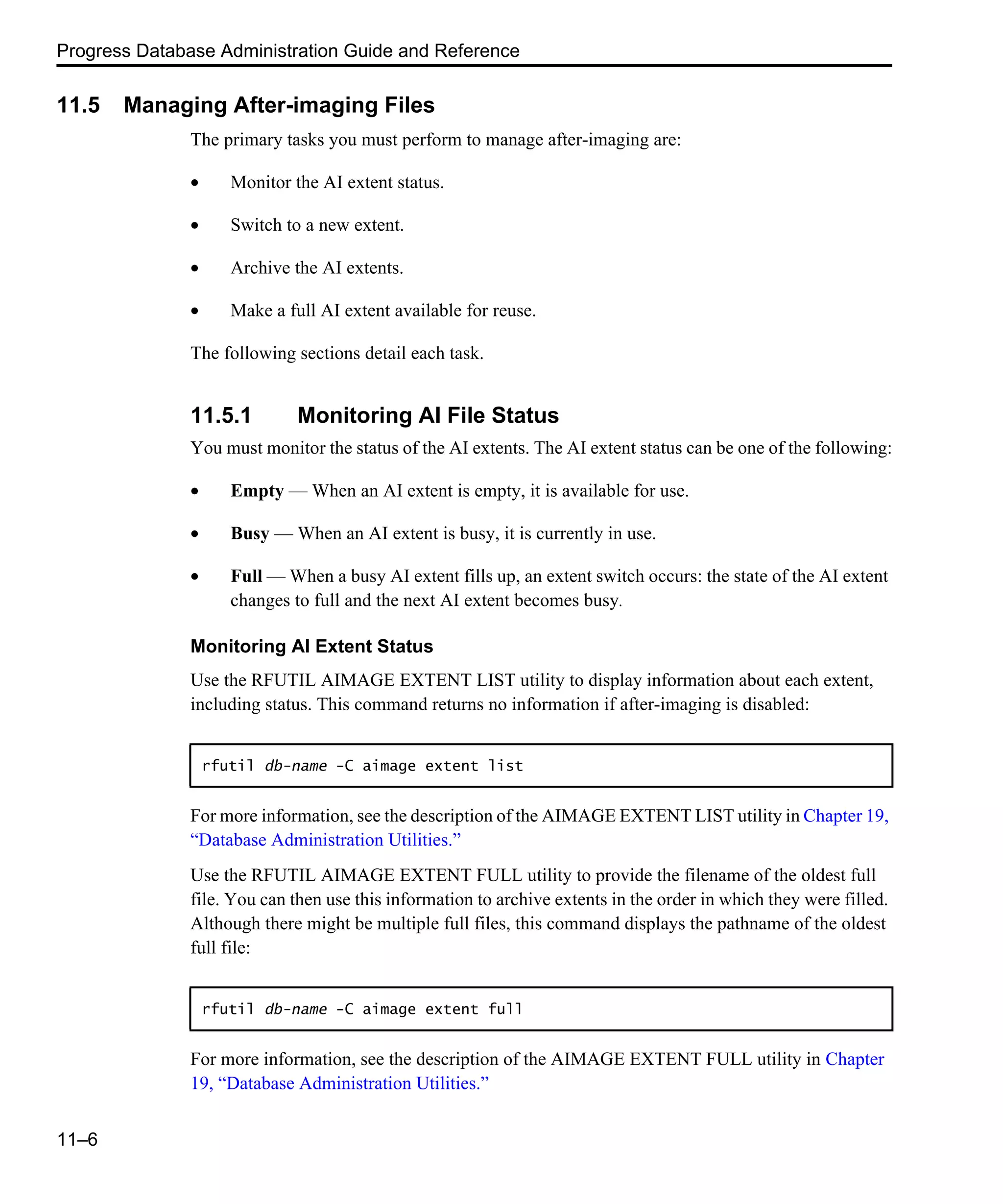 Progress Database Administration Guide and Reference 11–6 11.5 Managing After-imaging Files The primary tasks you must perform to manage after-imaging are: • Monitor the AI extent status. • Switch to a new extent. • Archive the AI extents. • Make a full AI extent available for reuse. The following sections detail each task. 11.5.1 Monitoring AI File Status You must monitor the status of the AI extents. The AI extent status can be one of the following: • Empty — When an AI extent is empty, it is available for use. • Busy — When an AI extent is busy, it is currently in use. • Full — When a busy AI extent fills up, an extent switch occurs: the state of the AI extent changes to full and the next AI extent becomes busy. Monitoring AI Extent Status Use the RFUTIL AIMAGE EXTENT LIST utility to display information about each extent, including status. This command returns no information if after-imaging is disabled: For more information, see the description of the AIMAGE EXTENT LIST utility in Chapter 19, “Database Administration Utilities.” Use the RFUTIL AIMAGE EXTENT FULL utility to provide the filename of the oldest full file. You can then use this information to archive extents in the order in which they were filled. Although there might be multiple full files, this command displays the pathname of the oldest full file: For more information, see the description of the AIMAGE EXTENT FULL utility in Chapter 19, “Database Administration Utilities.” rfutil db-name -C aimage extent list rfutil db-name -C aimage extent full 
