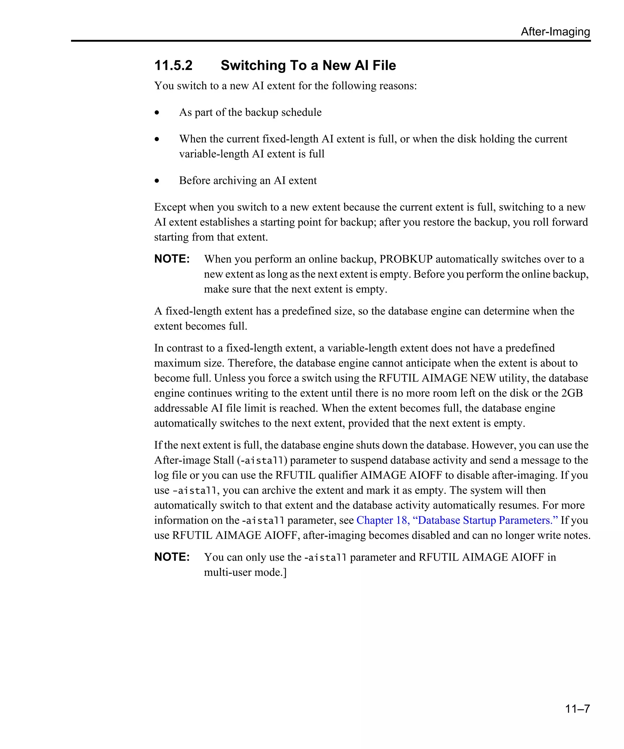 After-Imaging 11–7 11.5.2 Switching To a New AI File You switch to a new AI extent for the following reasons: • As part of the backup schedule • When the current fixed-length AI extent is full, or when the disk holding the current variable-length AI extent is full • Before archiving an AI extent Except when you switch to a new extent because the current extent is full, switching to a new AI extent establishes a starting point for backup; after you restore the backup, you roll forward starting from that extent. NOTE: When you perform an online backup, PROBKUP automatically switches over to a new extent as long as the next extent is empty. Before you perform the online backup, make sure that the next extent is empty. A fixed-length extent has a predefined size, so the database engine can determine when the extent becomes full. In contrast to a fixed-length extent, a variable-length extent does not have a predefined maximum size. Therefore, the database engine cannot anticipate when the extent is about to become full. Unless you force a switch using the RFUTIL AIMAGE NEW utility, the database engine continues writing to the extent until there is no more room left on the disk or the 2GB addressable AI file limit is reached. When the extent becomes full, the database engine automatically switches to the next extent, provided that the next extent is empty. If the next extent is full, the database engine shuts down the database. However, you can use the After-image Stall (-aistall) parameter to suspend database activity and send a message to the log file or you can use the RFUTIL qualifier AIMAGE AIOFF to disable after-imaging. If you use -aistall, you can archive the extent and mark it as empty. The system will then automatically switch to that extent and the database activity automatically resumes. For more information on the -aistall parameter, see Chapter 18, “Database Startup Parameters.” If you use RFUTIL AIMAGE AIOFF, after-imaging becomes disabled and can no longer write notes. NOTE: You can only use the -aistall parameter and RFUTIL AIMAGE AIOFF in multi-user mode.] 